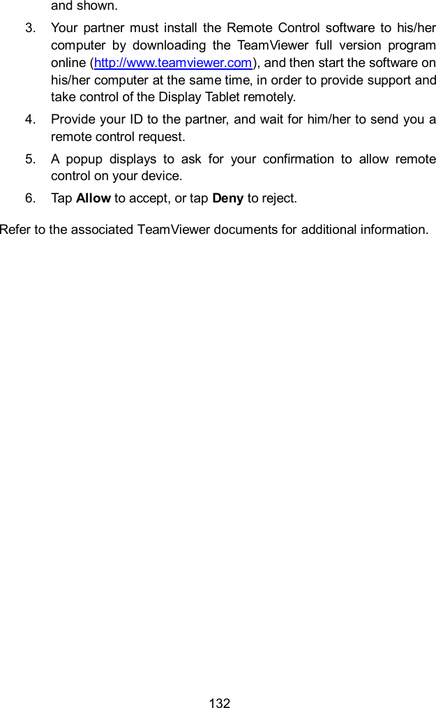  132 and shown. 3.  Your  partner  must  install  the  Remote  Control  software  to  his/her computer  by  downloading  the  TeamViewer  full  version  program online (http://www.teamviewer.com), and then start the software on his/her computer at the same time, in order to provide support and take control of the Display Tablet remotely. 4.  Provide your ID to the partner, and wait for him/her to send you a remote control request. 5.  A  popup  displays  to  ask  for  your  confirmation  to  allow  remote control on your device. 6.  Tap Allow to accept, or tap Deny to reject. Refer to the associated TeamViewer documents for additional information.    