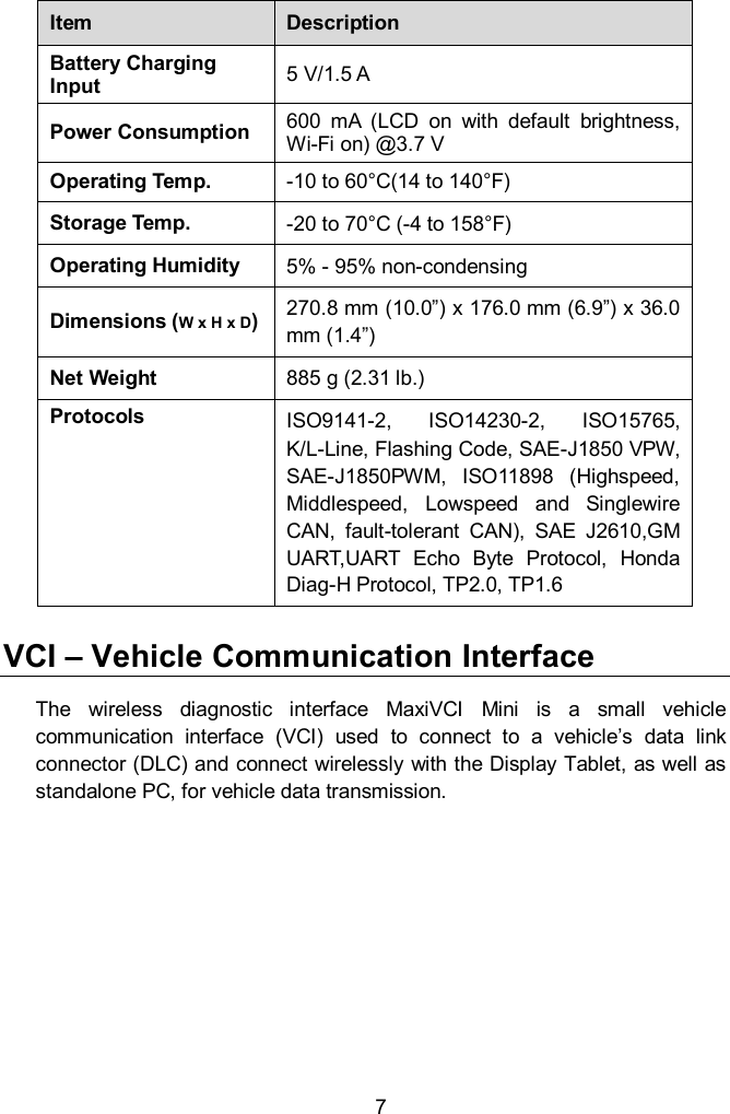  7 Item Description Battery Charging Input 5 V/1.5 A Power Consumption 600  mA  (LCD  on  with  default  brightness, Wi-Fi on) @3.7 V Operating Temp. -10 to 60&deg;C(14 to 140&deg;F) Storage Temp. -20 to 70&deg;C (-4 to 158&deg;F) Operating Humidity 5% - 95% non-condensing Dimensions (W x H x D) 270.8 mm (10.0&rdquo;) x 176.0 mm (6.9&rdquo;) x 36.0 mm (1.4&rdquo;) Net Weight 885 g (2.31 lb.)   Protocols ISO9141-2,  ISO14230-2,  ISO15765,   K/L-Line, Flashing Code, SAE-J1850 VPW, SAE-J1850PWM,  ISO11898  (Highspeed, Middlespeed,  Lowspeed  and  Singlewire CAN,  fault-tolerant  CAN),  SAE  J2610,GM UART,UART  Echo  Byte  Protocol,  Honda Diag-H Protocol, TP2.0, TP1.6 VCI &ndash; Vehicle Communication Interface The  wireless  diagnostic  interface  MaxiVCI  Mini  is  a  small  vehicle communication  interface  (VCI)  used  to  connect  to  a  vehicle&rsquo;s  data  link connector (DLC) and connect wirelessly with the Display Tablet, as well as standalone PC, for vehicle data transmission.    