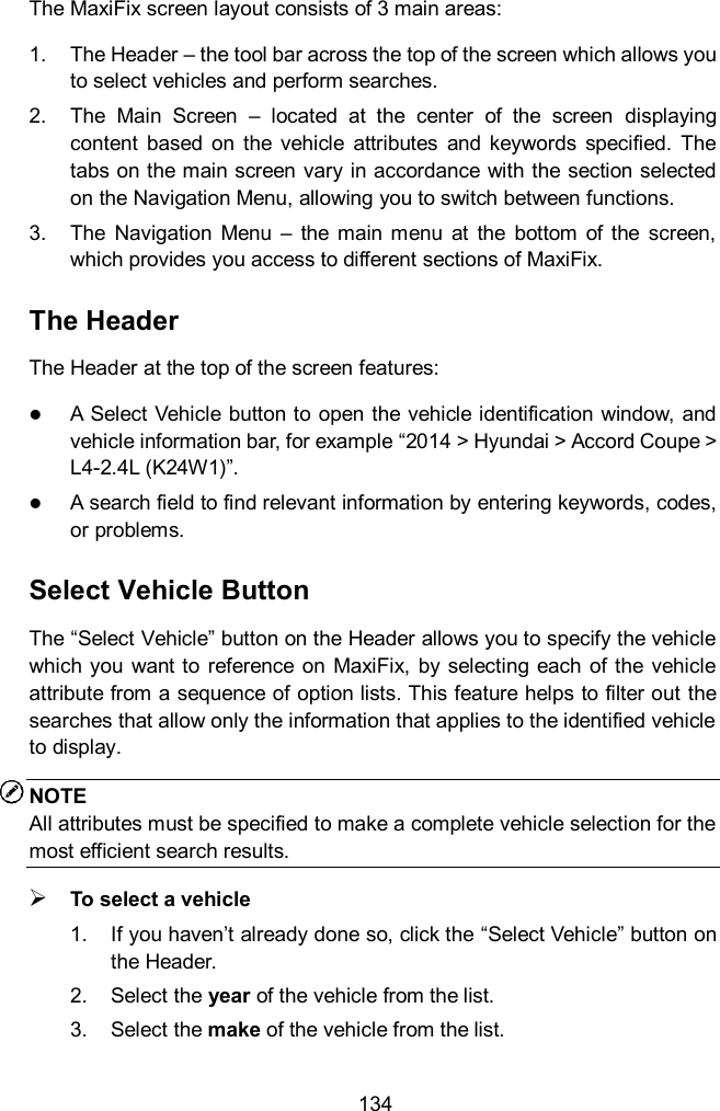  134 The MaxiFix screen layout consists of 3 main areas: 1.  The Header &ndash; the tool bar across the top of the screen which allows you to select vehicles and perform searches. 2.  The  Main  Screen  &ndash;  located  at  the  center  of  the  screen  displaying content  based  on  the  vehicle  attributes  and  keywords  specified.  The tabs on the main screen vary in accordance with the section selected on the Navigation Menu, allowing you to switch between functions. 3.  The  Navigation  Menu  &ndash;  the  main  menu  at  the  bottom  of  the  screen, which provides you access to different sections of MaxiFix. The Header The Header at the top of the screen features:  A Select Vehicle button to open the vehicle identification window, and vehicle information bar, for example &ldquo;2014 > Hyundai > Accord Coupe > L4-2.4L (K24W1)&rdquo;.  A search field to find relevant information by entering keywords, codes, or problems. Select Vehicle Button The &ldquo;Select Vehicle&rdquo; button on the Header allows you to specify the vehicle which you  want to  reference  on  MaxiFix, by selecting each of the  vehicle attribute from a sequence of option lists. This feature helps to filter out the searches that allow only the information that applies to the identified vehicle to display. NOTE All attributes must be specified to make a complete vehicle selection for the most efficient search results.  To select a vehicle 1.  If you haven&rsquo;t already done so, click the &ldquo;Select Vehicle&rdquo; button on the Header.   2.  Select the year of the vehicle from the list. 3.  Select the make of the vehicle from the list. 