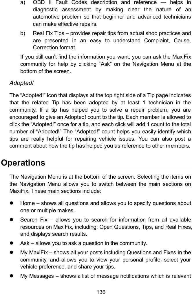  136 a)  OBD  II  Fault  Codes  description  and  reference  &mdash;  helps  in diagnostic  assessment  by  making  clear  the  nature  of  an automotive  problem  so  that  beginner  and  advanced  technicians can make effective repairs. b)  Real Fix Tips &ndash; provides repair tips from actual shop practices and are  presented  in  an  easy  to  understand  Complaint,  Cause, Correction format. If you still can&rsquo;t find the information you want, you can ask the MaxiFix community  for  help  by  clicking  &ldquo;Ask&rdquo;  on  the  Navigation  Menu  at  the bottom of the screen. Adopted! The &ldquo;Adopted!&rdquo; icon that displays at the top right side of a Tip page indicates that  the  related  Tip  has  been  adopted  by  at  least  1  technician  in  the community.  If  a  tip  has  helped  you  to  solve  a  repair  problem,  you  are encouraged to give an Adopted! count to the tip. Each member is allowed to click the &ldquo;Adopted!&rdquo; once for a tip, and each click will add 1 count to the total number of &ldquo;Adopted!&rdquo; The &ldquo;Adopted!&rdquo; count helps you easily identify which tips  are  really  helpful  for  repairing  vehicle  issues.  You  can  also  post  a comment about how the tip has helped you as reference to other members. Operations The Navigation Menu is at the bottom of the screen. Selecting the items on the  Navigation  Menu  allows  you  to  switch  between  the  main  sections  on MaxiFix. These main sections include:   Home &ndash; shows all questions and allows you to specify questions about one or multiple makes.   Search  Fix &ndash;  allows  you  to  search  for  information  from  all  available resources on MaxiFix, including: Open Questions, Tips, and Real Fixes, and displays search results.   Ask &ndash; allows you to ask a question in the community.   My MaxiFix &ndash; shows all your posts including Questions and Fixes in the community,  and  allows you to view  your  personal  profile,  select  your vehicle preference, and share your tips.   My Messages &ndash; shows a list of message notifications which is relevant 