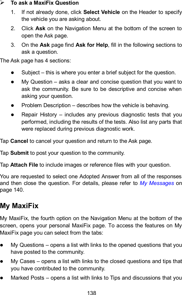  138  To ask a MaxiFix Question 1.  If not already done, click Select Vehicle on the Header to specify the vehicle you are asking about. 2.  Click Ask on the Navigation Menu at the bottom of the screen to open the Ask page. 3.  On the Ask page find Ask for Help, fill in the following sections to ask a question. The Ask page has 4 sections:  Subject &ndash; this is where you enter a brief subject for the question.  My Question &ndash; asks a clear and concise question that you want to ask the  community.  Be  sure  to  be  descriptive  and concise when asking your question.  Problem Description &ndash; describes how the vehicle is behaving.  Repair  History  &ndash;  includes  any  previous  diagnostic  tests  that  you performed, including the results of the tests. Also list any parts that were replaced during previous diagnostic work. Tap Cancel to cancel your question and return to the Ask page. Tap Submit to post your question to the community. Tap Attach File to include images or reference files with your question. You are requested to select one Adopted Answer from all of the responses and then close  the question.  For details,  please refer  to My Messages on page 140. My MaxiFix My MaxiFix, the fourth option on the Navigation Menu at the bottom of the screen, opens your personal MaxiFix page. To access the features on My MaxiFix page you can select from the tabs:  My Questions &ndash; opens a list with links to the opened questions that you have posted to the community.  My Cases &ndash; opens a list with links to the closed questions and tips that you have contributed to the community.  Marked Posts &ndash; opens a list with links to Tips and discussions that you 