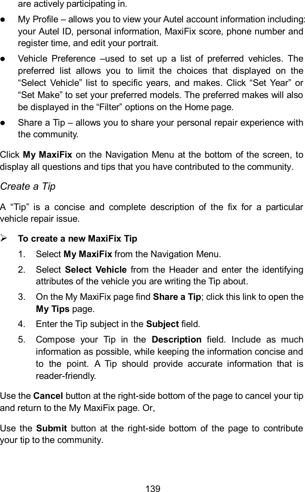  139 are actively participating in.  My Profile &ndash; allows you to view your Autel account information including: your Autel ID, personal information, MaxiFix score, phone number and register time, and edit your portrait.  Vehicle  Preference  &ndash;used  to  set  up  a  list  of  preferred  vehicles.  The preferred  list  allows  you  to  limit  the  choices  that  displayed  on  the &ldquo;Select  Vehicle&rdquo;  list  to  specific  years,  and makes. Click &ldquo;Set  Year&rdquo; or &ldquo;Set Make&rdquo; to set your preferred models. The preferred makes will also be displayed in the &ldquo;Filter&rdquo; options on the Home page.  Share a Tip &ndash; allows you to share your personal repair experience with the community. Click My MaxiFix  on the Navigation Menu at the  bottom of the  screen, to display all questions and tips that you have contributed to the community. Create a Tip A  &ldquo;Tip&rdquo;  is  a  concise  and  complete  description  of  the  fix  for  a  particular vehicle repair issue.  To create a new MaxiFix Tip 1.  Select My MaxiFix from the Navigation Menu. 2.  Select  Select  Vehicle  from  the  Header  and  enter  the  identifying attributes of the vehicle you are writing the Tip about. 3.  On the My MaxiFix page find Share a Tip; click this link to open the My Tips page. 4.  Enter the Tip subject in the Subject field. 5.  Compose  your  Tip  in  the  Description  field.  Include  as  much information as possible, while keeping the information concise and to  the  point.  A  Tip  should  provide  accurate  information  that  is reader-friendly. Use the Cancel button at the right-side bottom of the page to cancel your tip and return to the My MaxiFix page. Or, Use  the  Submit  button  at  the  right-side  bottom  of the  page  to  contribute your tip to the community. 