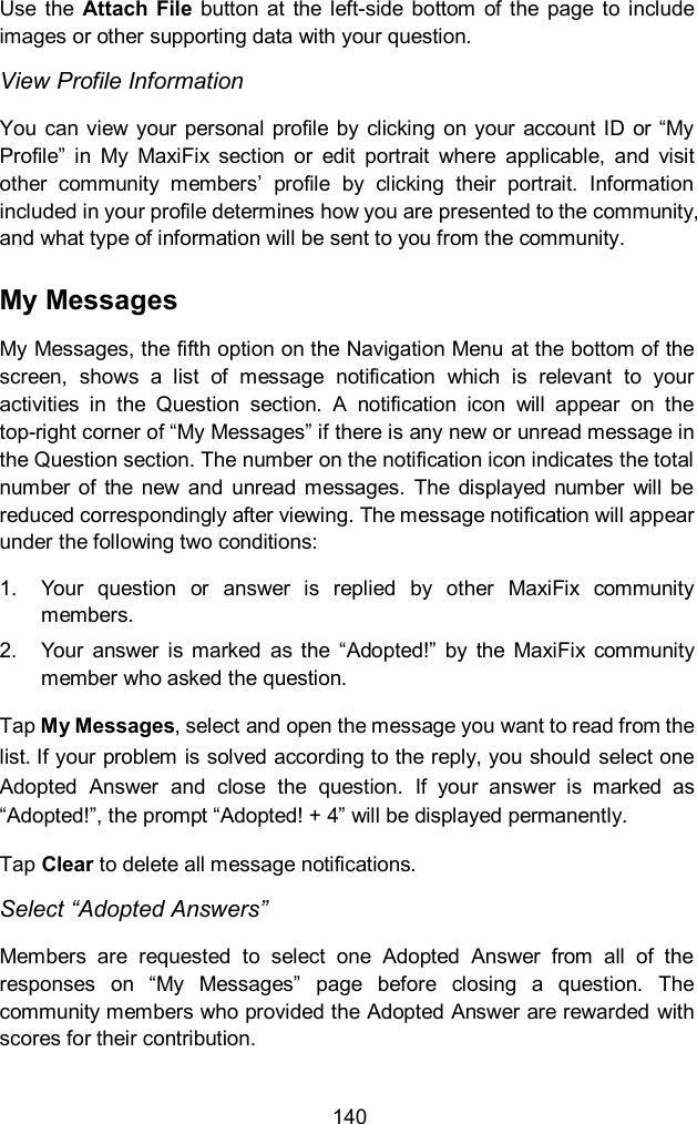  140 Use  the  Attach  File  button  at  the  left-side  bottom  of the  page  to  include images or other supporting data with your question. View Profile Information You can view your personal profile  by clicking on your account ID  or &ldquo;My Profile&rdquo;  in  My  MaxiFix  section  or  edit  portrait  where  applicable,  and  visit other  community  members&rsquo;  profile  by  clicking  their  portrait.  Information included in your profile determines how you are presented to the community, and what type of information will be sent to you from the community. My Messages My Messages, the fifth option on the Navigation Menu at the bottom of the screen,  shows  a  list  of  message  notification  which  is  relevant  to  your activities  in  the  Question  section.  A  notification  icon  will  appear  on  the top-right corner of &ldquo;My Messages&rdquo; if there is any new or unread message in the Question section. The number on the notification icon indicates the total number of  the new  and  unread messages.  The  displayed  number  will  be reduced correspondingly after viewing. The message notification will appear under the following two conditions: 1.  Your  question  or  answer  is  replied  by  other  MaxiFix  community members. 2.  Your  answer  is  marked  as  the  &ldquo;Adopted!&rdquo;  by  the  MaxiFix community member who asked the question. Tap My Messages, select and open the message you want to read from the list. If your problem is solved according to the reply, you should select one Adopted  Answer  and  close  the  question.  If  your  answer  is  marked  as &ldquo;Adopted!&rdquo;, the prompt &ldquo;Adopted! + 4&rdquo; will be displayed permanently. Tap Clear to delete all message notifications. Select &ldquo;Adopted Answers&rdquo; Members  are  requested  to  select  one  Adopted  Answer  from  all  of  the responses  on  &ldquo;My  Messages&rdquo;  page  before  closing  a  question.  The community members who provided the Adopted Answer are rewarded  with scores for their contribution. 