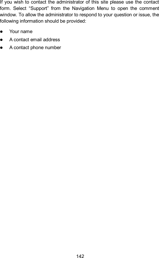  142 If you  wish to contact the administrator  of this  site  please use  the contact form.  Select  &ldquo;Support&rdquo;  from  the  Navigation  Menu  to  open  the  comment window. To allow the administrator to respond to your question or issue, the following information should be provided:  Your name  A contact email address  A contact phone number                   