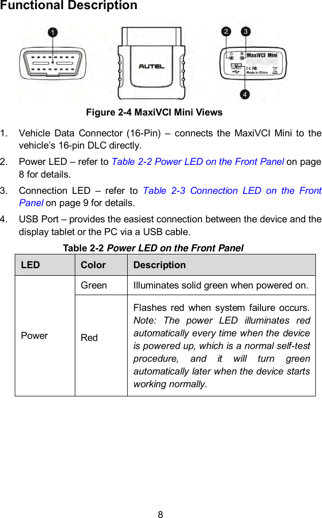  8 Functional Description 1.  Vehicle  Data  Connector  (16-Pin)  &ndash; connects  the  MaxiVCI  Mini  to  the vehicle&rsquo;s 16-pin DLC directly. 2.  Power LED &ndash; refer to Table 2-2 Power LED on the Front Panel on page 8 for details. 3.  Connection  LED  &ndash;  refer  to  Table  2-3  Connection  LED  on  the  Front Panel on page 9 for details.   4.  USB Port &ndash; provides the easiest connection between the device and the display tablet or the PC via a USB cable. Table 2-2 Power LED on the Front Panel LED Color Description Power Green Illuminates solid green when powered on. Red  Flashes  red  when  system  failure  occurs. Note:  The  power  LED  illuminates  red automatically every time when the device is powered up, which is a normal self-test procedure,  and  it  will  turn  green automatically later when the device starts working normally.      Figure 2-4 MaxiVCI Mini Views 