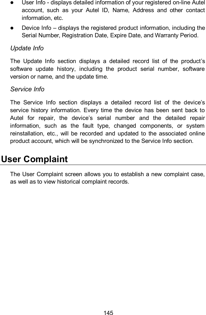  145  User Info - displays detailed information of your registered on-line Autel account,  such  as  your  Autel  ID,  Name,  Address  and  other  contact information, etc.  Device Info &ndash; displays the registered product information, including the Serial Number, Registration Date, Expire Date, and Warranty Period. Update Info The  Update  Info  section  displays  a  detailed  record  list  of  the  product&rsquo;s software  update  history,  including  the  product  serial  number,  software version or name, and the update time. Service Info The  Service  Info  section  displays  a  detailed  record  list  of  the  device&rsquo;s service  history  information.  Every  time  the  device  has  been  sent  back  to Autel  for  repair,  the  device&rsquo;s  serial  number  and  the  detailed  repair information,  such  as  the  fault  type,  changed  components,  or  system reinstallation,  etc.,  will  be  recorded  and  updated  to  the  associated  online product account, which will be synchronized to the Service Info section. User Complaint The User Complaint screen allows you to establish a new complaint case, as well as to view historical complaint records. 