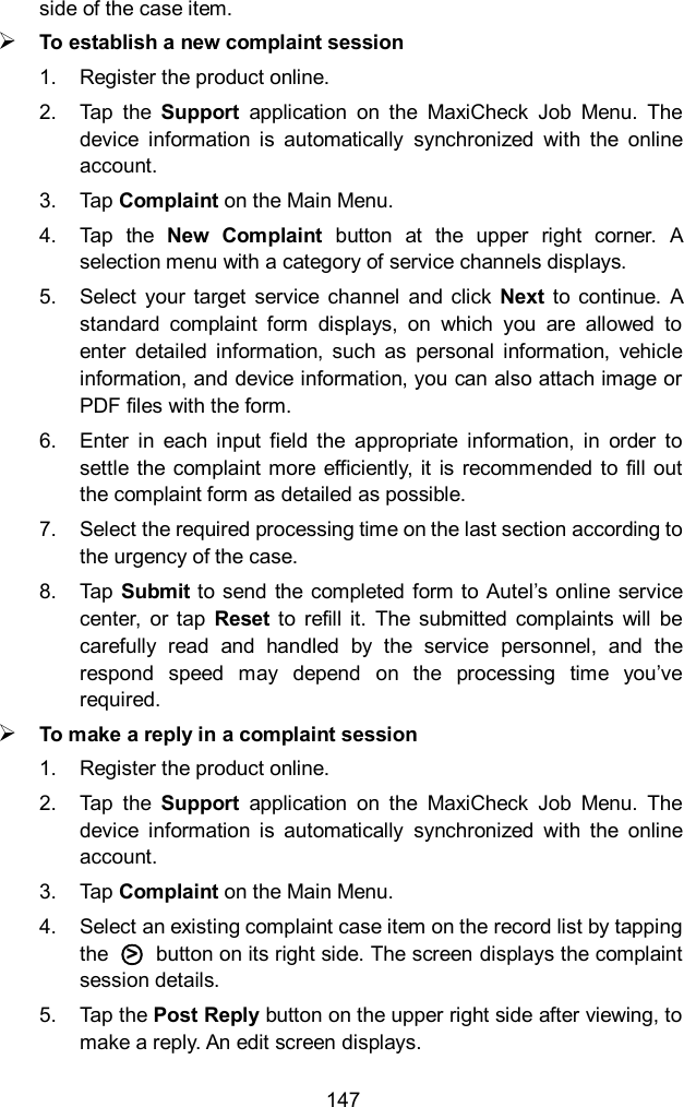  147 side of the case item.  To establish a new complaint session 1.  Register the product online. 2.  Tap  the  Support  application  on  the  MaxiCheck  Job  Menu.  The device  information  is  automatically  synchronized  with  the  online account. 3.  Tap Complaint on the Main Menu. 4.  Tap  the  New  Complaint  button  at  the  upper  right  corner.  A selection menu with a category of service channels displays. 5.  Select  your  target  service  channel  and  click  Next to continue.  A standard  complaint  form  displays,  on  which  you  are  allowed  to enter  detailed  information,  such  as  personal  information,  vehicle information, and device information, you can also attach image or PDF files with the form. 6.  Enter  in  each  input  field  the  appropriate  information,  in  order  to settle the  complaint more  efficiently, it  is  recommended to  fill out the complaint form as detailed as possible. 7.  Select the required processing time on the last section according to the urgency of the case. 8.  Tap Submit to send the completed  form to  Autel&rsquo;s online service center,  or  tap  Reset  to  refill  it.  The  submitted  complaints  will  be carefully  read  and  handled  by  the  service  personnel,  and  the respond  speed  may  depend  on  the  processing  time  you&rsquo;ve required.  To make a reply in a complaint session 1.  Register the product online. 2.  Tap  the  Support  application  on  the  MaxiCheck  Job  Menu.  The device  information  is  automatically  synchronized  with  the  online account. 3.  Tap Complaint on the Main Menu. 4.  Select an existing complaint case item on the record list by tapping the  ○>   button on its right side. The screen displays the complaint session details. 5.  Tap the Post Reply button on the upper right side after viewing, to make a reply. An edit screen displays. 