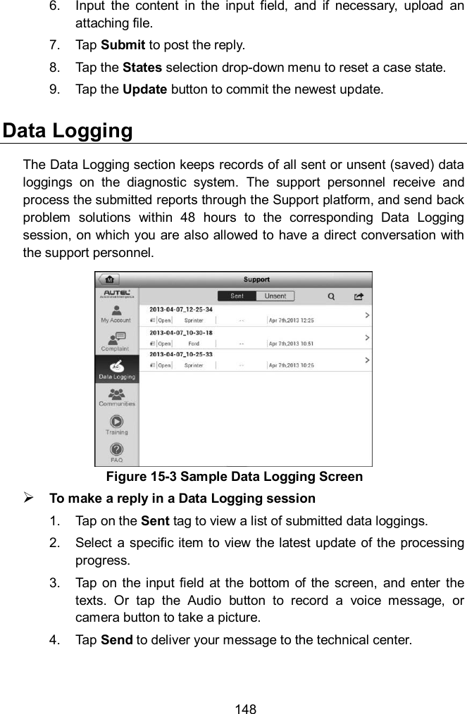  148 6.  Input  the  content  in  the  input  field,  and  if  necessary,  upload  an attaching file. 7.  Tap Submit to post the reply. 8.  Tap the States selection drop-down menu to reset a case state. 9.  Tap the Update button to commit the newest update. Data Logging The Data Logging section keeps records of all sent or unsent (saved) data loggings  on  the  diagnostic  system.  The  support  personnel  receive  and process the submitted reports through the Support platform, and send back problem  solutions  within  48  hours  to  the  corresponding  Data  Logging session, on which you are also allowed to have a direct conversation with the support personnel.  To make a reply in a Data Logging session 1.  Tap on the Sent tag to view a list of submitted data loggings. 2.  Select a  specific item to  view the latest update  of the processing progress. 3.  Tap on  the  input  field  at the  bottom of  the  screen,  and  enter  the texts.  Or  tap  the  Audio  button  to  record  a  voice  message,  or camera button to take a picture. 4.  Tap Send to deliver your message to the technical center. Figure 15-3 Sample Data Logging Screen 