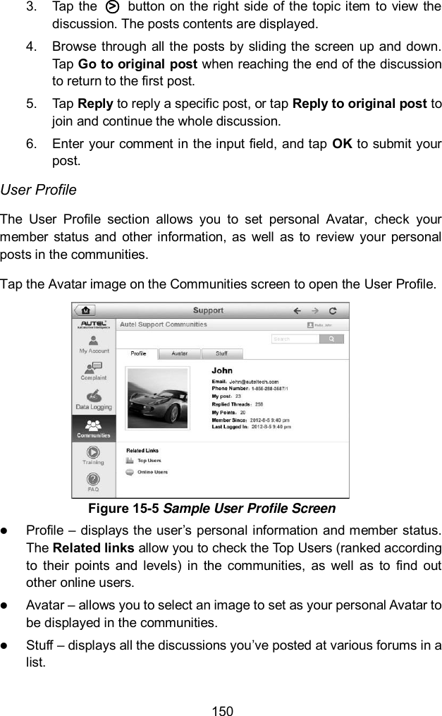  150 3.  Tap the  ○>   button on the right  side  of the  topic item to  view the discussion. The posts contents are displayed. 4.  Browse  through  all the  posts by  sliding the  screen  up and down. Tap Go to original post when reaching the end of the discussion to return to the first post. 5.  Tap Reply to reply a specific post, or tap Reply to original post to join and continue the whole discussion. 6.  Enter your comment in the input field, and tap OK to submit your post. User Profile The  User  Profile  section  allows  you  to  set  personal  Avatar,  check  your member  status  and  other  information,  as  well  as  to  review  your personal posts in the communities. Tap the Avatar image on the Communities screen to open the User Profile.  Profile &ndash; displays the user&rsquo;s personal information and member status. The Related links allow you to check the Top Users (ranked according to  their  points  and  levels)  in  the  communities,  as  well  as  to  find  out other online users.  Avatar &ndash; allows you to select an image to set as your personal Avatar to be displayed in the communities.  Stuff &ndash; displays all the discussions you&rsquo;ve posted at various forums in a list. Figure 15-5 Sample User Profile Screen 