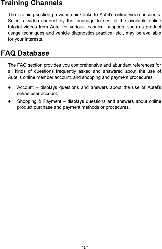  151 Training Channels The Training section provides quick links to Autel&rsquo;s online video accounts. Select  a  video  channel  by  the  language  to  see  all  the  available  online tutorial  videos  from  Autel  for  various  technical  supports,  such  as  product usage  techniques  and  vehicle diagnostics practice, etc., may be available for your interests. FAQ Database The FAQ section provides you comprehensive and abundant references for all  kinds  of  questions  frequently  asked  and  answered  about  the  use  of Autel&rsquo;s online member account, and shopping and payment procedures.  Account  &ndash;  displays  questions  and  answers  about  the  use  of  Autel&rsquo;s online user account.  Shopping &amp;  Payment  &ndash;  displays  questions  and  answers  about  online product purchase and payment methods or procedures.    