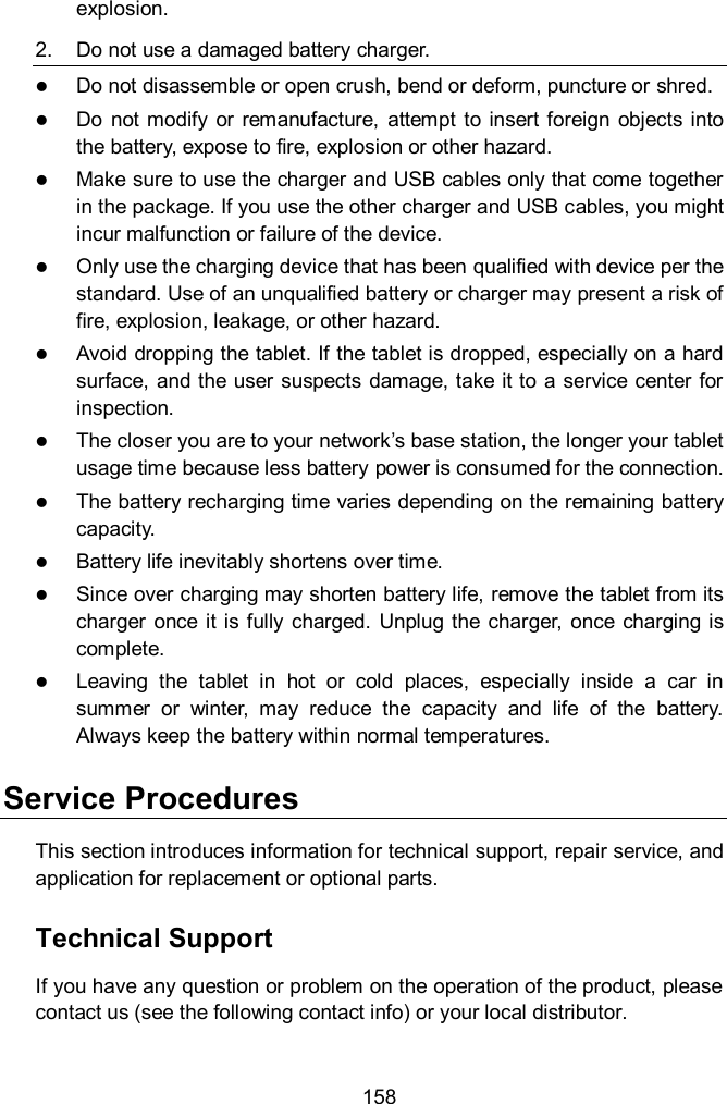  158 explosion. 2.  Do not use a damaged battery charger.  Do not disassemble or open crush, bend or deform, puncture or shred.  Do  not modify  or  remanufacture,  attempt to  insert  foreign  objects  into the battery, expose to fire, explosion or other hazard.  Make sure to use the charger and USB cables only that come together in the package. If you use the other charger and USB cables, you might incur malfunction or failure of the device.  Only use the charging device that has been qualified with device per the standard. Use of an unqualified battery or charger may present a risk of fire, explosion, leakage, or other hazard.  Avoid dropping the tablet. If the tablet is dropped, especially on a hard surface, and the user suspects damage, take it to a service center for inspection.  The closer you are to your network&rsquo;s base station, the longer your tablet usage time because less battery power is consumed for the connection.  The battery recharging time varies depending on the remaining battery capacity.  Battery life inevitably shortens over time.  Since over charging may shorten battery life, remove the tablet from its charger  once  it is fully charged.  Unplug the  charger,  once charging is complete.  Leaving  the  tablet  in  hot  or  cold  places,  especially  inside  a  car  in summer  or  winter,  may  reduce  the  capacity  and  life  of  the  battery. Always keep the battery within normal temperatures. Service Procedures This section introduces information for technical support, repair service, and application for replacement or optional parts. Technical Support If you have any question or problem on the operation of the product, please contact us (see the following contact info) or your local distributor. 