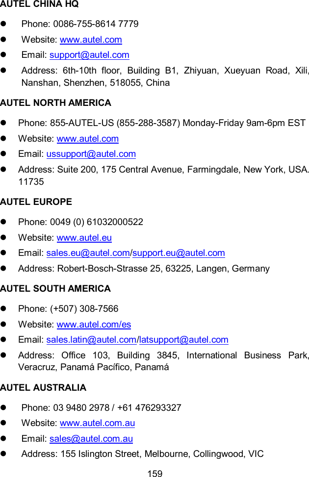  159  AUTEL CHINA HQ   Phone: 0086-755-8614 7779   Website: www.autel.com   Email: support@autel.com   Address:  6th-10th  floor,  Building  B1,  Zhiyuan,  Xueyuan  Road,  Xili, Nanshan, Shenzhen, 518055, China AUTEL NORTH AMERICA   Phone: 855-AUTEL-US (855-288-3587) Monday-Friday 9am-6pm EST   Website: www.autel.com   Email: ussupport@autel.com   Address: Suite 200, 175 Central Avenue, Farmingdale, New York, USA. 11735 AUTEL EUROPE   Phone: 0049 (0) 61032000522   Website: www.autel.eu   Email: sales.eu@autel.com/support.eu@autel.com   Address: Robert-Bosch-Strasse 25, 63225, Langen, Germany AUTEL SOUTH AMERICA   Phone: (+507) 308-7566   Website: www.autel.com/es   Email: sales.latin@autel.com/latsupport@autel.com   Address:  Office  103,  Building  3845,  International  Business  Park, Veracruz, Panam&aacute; Pac&iacute;fico, Panam&aacute; AUTEL AUSTRALIA   Phone: 03 9480 2978 / +61 476293327   Website: www.autel.com.au   Email: sales@autel.com.au   Address: 155 Islington Street, Melbourne, Collingwood, VIC 