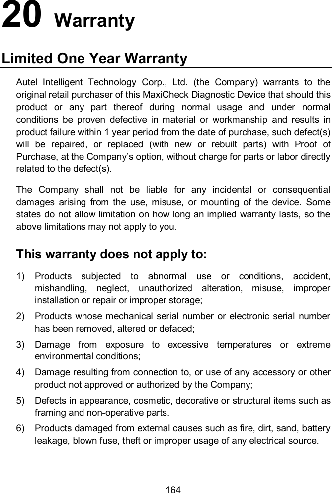  164 20   Warranty Limited One Year Warranty Autel  Intelligent  Technology  Corp.,  Ltd.  (the  Company)  warrants  to  the original retail purchaser of this MaxiCheck Diagnostic Device that should this product  or  any  part  thereof  during  normal  usage  and  under  normal conditions  be  proven  defective  in  material  or  workmanship  and  results  in product failure within 1 year period from the date of purchase, such defect(s) will  be  repaired,  or  replaced  (with  new  or  rebuilt  parts)  with  Proof  of Purchase, at the Company&rsquo;s option, without charge for parts or labor directly related to the defect(s). The  Company  shall  not  be  liable  for  any  incidental  or  consequential damages  arising  from  the  use,  misuse,  or  mounting  of  the  device.  Some states do not allow limitation on how long an implied warranty lasts, so the above limitations may not apply to you. This warranty does not apply to: 1)  Products  subjected  to  abnormal  use  or  conditions,  accident, mishandling,  neglect,  unauthorized  alteration,  misuse,  improper installation or repair or improper storage; 2)  Products whose mechanical serial number or  electronic serial  number has been removed, altered or defaced; 3)  Damage  from  exposure  to  excessive  temperatures  or  extreme environmental conditions; 4)  Damage resulting from connection to, or use of any accessory or other product not approved or authorized by the Company; 5)  Defects in appearance, cosmetic, decorative or structural items such as framing and non-operative parts. 6)  Products damaged from external causes such as fire, dirt, sand, battery leakage, blown fuse, theft or improper usage of any electrical source.  