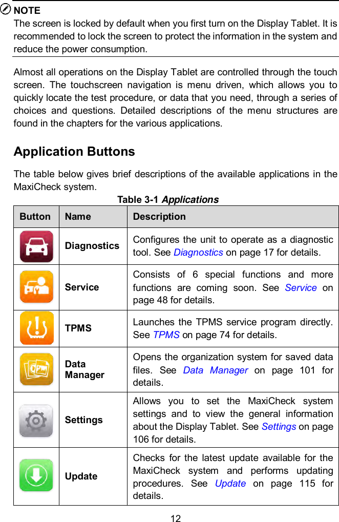  12 NOTE The screen is locked by default when you first turn on the Display Tablet. It is recommended to lock the screen to protect the information in the system and reduce the power consumption. Almost all operations on the Display Tablet are controlled through the touch screen.  The  touchscreen  navigation  is  menu  driven,  which  allows  you  to quickly locate the test procedure, or data that you need, through a series of choices  and  questions.  Detailed  descriptions  of  the  menu  structures  are found in the chapters for the various applications.   Application Buttons The table below gives brief descriptions of the available applications in the MaxiCheck system. Table 3-1 Applications Button Name Description  Diagnostics Configures the  unit to  operate as  a diagnostic tool. See Diagnostics on page 17 for details.  Service Consists  of  6  special  functions  and  more functions  are  coming  soon.  See  Service on page 48 for details.  TPMS Launches  the  TPMS  service  program directly. See TPMS on page 74 for details.  Data Manager Opens the organization system for saved data files.  See  Data  Manager  on  page  101  for details.  Settings Allows  you  to  set  the  MaxiCheck  system settings  and  to  view  the  general  information about the Display Tablet. See Settings on page 106 for details.   Update Checks  for  the  latest  update  available  for  the MaxiCheck  system  and  performs  updating procedures.  See  Update  on  page  115  for details. 