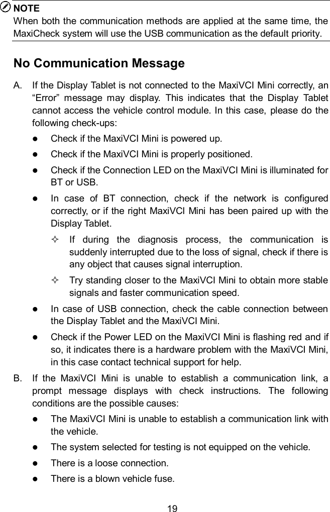  19 NOTE When both the communication methods are applied at the same time, the MaxiCheck system will use the USB communication as the default priority. No Communication Message A.  If the Display Tablet is not connected to the MaxiVCI Mini correctly, an &ldquo;Error&rdquo;  message  may  display.  This  indicates  that  the  Display  Tablet cannot access the vehicle control module. In this case, please do the following check-ups:  Check if the MaxiVCI Mini is powered up.  Check if the MaxiVCI Mini is properly positioned.    Check if the Connection LED on the MaxiVCI Mini is illuminated for BT or USB.  In  case  of  BT  connection,  check  if  the  network  is  configured correctly, or if the right MaxiVCI Mini has been paired up with the Display Tablet.   If  during  the  diagnosis  process,  the  communication  is suddenly interrupted due to the loss of signal, check if there is any object that causes signal interruption.   Try standing closer to the MaxiVCI Mini to obtain more stable signals and faster communication speed.  In  case of  USB  connection, check the  cable connection  between the Display Tablet and the MaxiVCI Mini.  Check if the Power LED on the MaxiVCI Mini is flashing red and if so, it indicates there is a hardware problem with the MaxiVCI Mini, in this case contact technical support for help. B.  If  the  MaxiVCI  Mini  is  unable  to  establish  a  communication  link,  a prompt  message  displays  with  check  instructions.  The  following conditions are the possible causes:  The MaxiVCI Mini is unable to establish a communication link with the vehicle.  The system selected for testing is not equipped on the vehicle.    There is a loose connection.  There is a blown vehicle fuse. 