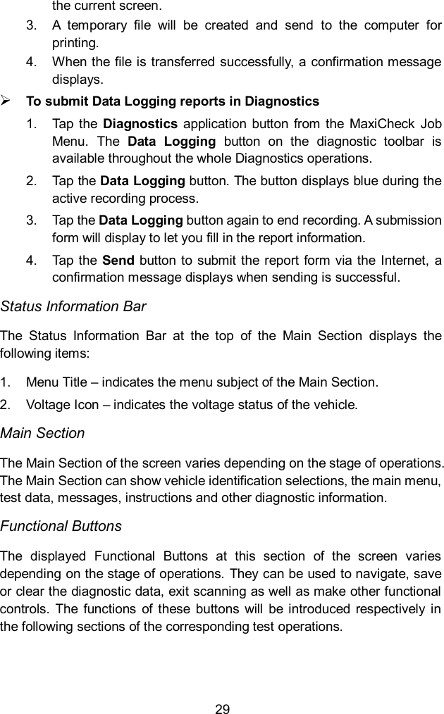  29 the current screen. 3. A  temporary  file  will  be  created  and  send  to  the  computer  for printing. 4.  When the file is transferred successfully, a confirmation message displays.  To submit Data Logging reports in Diagnostics 1.  Tap the  Diagnostics  application  button  from  the  MaxiCheck  Job Menu.  The  Data  Logging  button  on  the  diagnostic  toolbar  is available throughout the whole Diagnostics operations. 2.  Tap the Data Logging button. The button displays blue during the active recording process. 3.  Tap the Data Logging button again to end recording. A submission form will display to let you fill in the report information. 4.  Tap the  Send  button to submit the  report form via the Internet,  a confirmation message displays when sending is successful. Status Information Bar The  Status  Information  Bar  at  the  top  of  the  Main  Section  displays  the following items: 1.  Menu Title &ndash; indicates the menu subject of the Main Section. 2.  Voltage Icon &ndash; indicates the voltage status of the vehicle. Main Section The Main Section of the screen varies depending on the stage of operations. The Main Section can show vehicle identification selections, the main menu, test data, messages, instructions and other diagnostic information. Functional Buttons The  displayed  Functional  Buttons  at  this  section  of  the  screen  varies depending on the stage of operations. They can be used to navigate, save or clear the diagnostic data, exit scanning as well as make other functional controls.  The  functions  of  these  buttons  will  be introduced  respectively in the following sections of the corresponding test operations. 