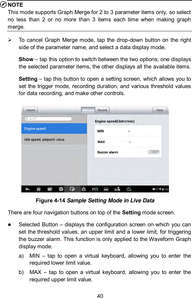  40 NOTE This mode supports Graph Merge for 2 to 3 parameter items only, so select no  less  than  2  or  no  more  than  3  items  each  time  when  making  graph merge.   To  cancel Graph Merge mode, tap  the  drop-down button on the  right side of the parameter name, and select a data display mode. Show &ndash; tap this option to switch between the two options; one displays the selected parameter items, the other displays all the available items. Setting &ndash; tap this button to open a setting screen, which allows you to set the trigger mode, recording duration, and various threshold values for data recording, and make other controls.  Figure 4-14 Sample Setting Mode in Live Data There are four navigation buttons on top of the Setting mode screen.  Selected Button &ndash; displays the configuration screen on which you can set the threshold values, an upper limit and a lower limit, for triggering the buzzer alarm. This function is only applied to the Waveform Graph display mode. a)  MIN  &ndash;  tap  to  open  a  virtual  keyboard,  allowing  you  to  enter  the required lower limit value. b)  MAX  &ndash; tap to  open  a  virtual  keyboard,  allowing  you  to  enter  the required upper limit value. 