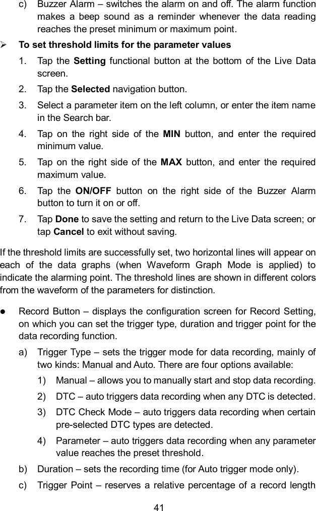  41 c)  Buzzer Alarm &ndash; switches the alarm on and off. The alarm function makes  a  beep  sound  as  a  reminder  whenever  the  data  reading reaches the preset minimum or maximum point.  To set threshold limits for the parameter values 1.  Tap the  Setting  functional  button  at the  bottom  of  the  Live  Data screen. 2.  Tap the Selected navigation button. 3.  Select a parameter item on the left column, or enter the item name in the Search bar. 4.  Tap  on  the  right  side  of  the  MIN  button,  and  enter  the  required minimum value. 5.  Tap  on the  right  side  of the  MAX  button,  and  enter  the  required maximum value. 6.  Tap  the  ON/OFF  button  on  the  right  side  of  the  Buzzer  Alarm button to turn it on or off. 7.  Tap Done to save the setting and return to the Live Data screen; or tap Cancel to exit without saving. If the threshold limits are successfully set, two horizontal lines will appear on each  of  the  data  graphs  (when  Waveform  Graph  Mode  is  applied)  to indicate the alarming point. The threshold lines are shown in different colors from the waveform of the parameters for distinction.  Record Button &ndash; displays the configuration screen for Record Setting, on which you can set the trigger type, duration and trigger point for the data recording function. a)  Trigger Type &ndash; sets the trigger mode for data recording, mainly of two kinds: Manual and Auto. There are four options available: 1)  Manual &ndash; allows you to manually start and stop data recording. 2)  DTC &ndash; auto triggers data recording when any DTC is detected. 3)  DTC Check Mode &ndash; auto triggers data recording when certain pre-selected DTC types are detected. 4)  Parameter &ndash; auto triggers data recording when any parameter value reaches the preset threshold. b)  Duration &ndash; sets the recording time (for Auto trigger mode only). c)  Trigger Point &ndash; reserves  a relative percentage of  a record length 