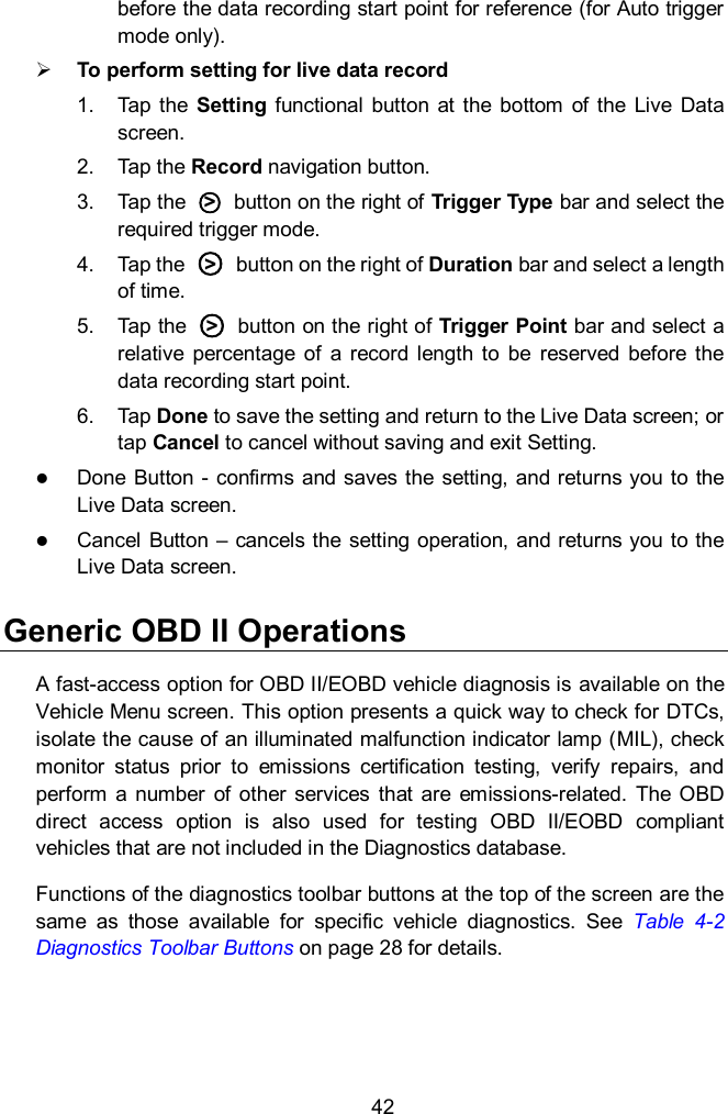  42 before the data recording start point for reference (for Auto trigger mode only).  To perform setting for live data record 1.  Tap the  Setting  functional  button  at the  bottom  of  the  Live  Data screen. 2.  Tap the Record navigation button. 3.  Tap the  ○>   button on the right of Trigger Type bar and select the required trigger mode. 4.  Tap the  ○>   button on the right of Duration bar and select a length of time. 5.  Tap the  ○>   button on the right of Trigger Point bar and select a relative  percentage  of  a  record length  to  be  reserved  before the data recording start point. 6.  Tap Done to save the setting and return to the Live Data screen; or tap Cancel to cancel without saving and exit Setting.  Done  Button  - confirms  and saves the  setting, and returns you to  the Live Data screen.  Cancel Button &ndash;  cancels the  setting  operation, and returns you to the Live Data screen. Generic OBD II Operations A fast-access option for OBD II/EOBD vehicle diagnosis is available on the Vehicle Menu screen. This option presents a quick way to check for DTCs, isolate the cause of an illuminated malfunction indicator lamp (MIL), check monitor  status  prior  to  emissions  certification  testing,  verify  repairs,  and perform  a  number  of  other  services that  are  emissions-related.  The  OBD direct  access  option  is  also  used  for  testing  OBD  II/EOBD  compliant vehicles that are not included in the Diagnostics database. Functions of the diagnostics toolbar buttons at the top of the screen are the same  as  those  available  for  specific  vehicle  diagnostics.  See  Table  4-2 Diagnostics Toolbar Buttons on page 28 for details.  