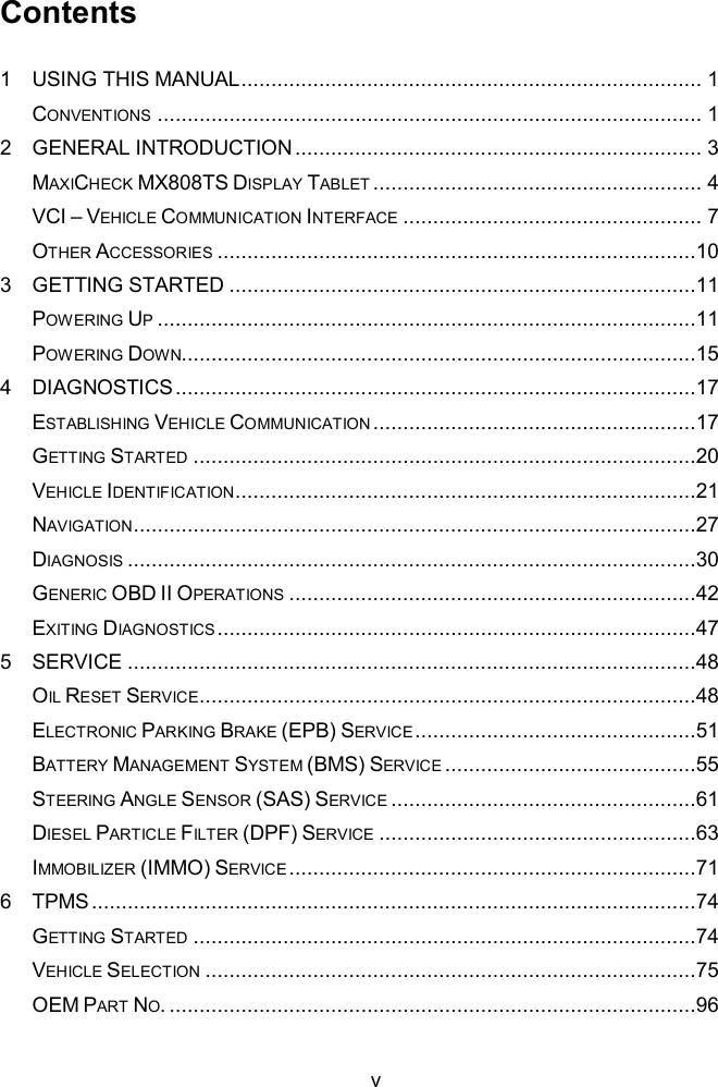  v Contents 1 USING THIS MANUAL ............................................................................. 1 CONVENTIONS ........................................................................................... 1 2 GENERAL INTRODUCTION .................................................................... 3 MAXICHECK MX808TS DISPLAY TABLET ....................................................... 4 VCI &ndash; VEHICLE COMMUNICATION INTERFACE .................................................. 7 OTHER ACCESSORIES ................................................................................10 3 GETTING STARTED ..............................................................................11 POWERING UP ..........................................................................................11 POWERING DOWN......................................................................................15 4 DIAGNOSTICS .......................................................................................17 ESTABLISHING VEHICLE COMMUNICATION ......................................................17 GETTING STARTED ....................................................................................20 VEHICLE IDENTIFICATION .............................................................................21 NAVIGATION..............................................................................................27 DIAGNOSIS ...............................................................................................30 GENERIC OBD II OPERATIONS ....................................................................42 EXITING DIAGNOSTICS ................................................................................47 5 SERVICE ...............................................................................................48 OIL RESET SERVICE...................................................................................48 ELECTRONIC PARKING BRAKE (EPB) SERVICE ...............................................51 BATTERY MANAGEMENT SYSTEM (BMS) SERVICE ..........................................55 STEERING ANGLE SENSOR (SAS) SERVICE ...................................................61 DIESEL PARTICLE FILTER (DPF) SERVICE .....................................................63 IMMOBILIZER (IMMO) SERVICE ....................................................................71 6 TPMS .....................................................................................................74 GETTING STARTED ....................................................................................74 VEHICLE SELECTION ..................................................................................75 OEM PART NO. ........................................................................................96 