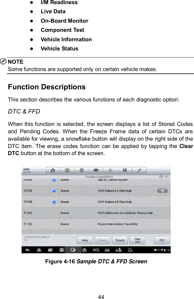  44  I/M Readiness  Live Data  On-Board Monitor  Component Test  Vehicle Information  Vehicle Status NOTE Some functions are supported only on certain vehicle makes. Function Descriptions This section describes the various functions of each diagnostic option: DTC &amp; FFD When this function is selected, the screen  displays  a list of Stored Codes and  Pending  Codes.  When  the  Freeze  Frame  data  of  certain  DTCs  are available for viewing, a snowflake button will display on the right side of the DTC  item.  The  erase  codes  function can be  applied by  tapping  the Clear DTC button at the bottom of the screen.  Figure 4-16 Sample DTC &amp; FFD Screen   
