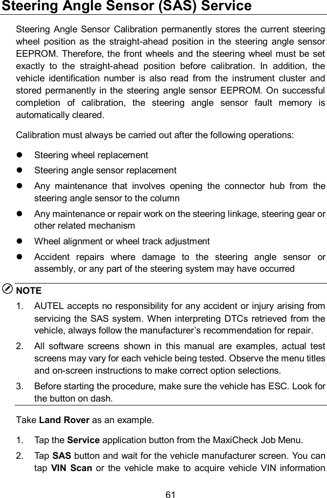  61 Steering Angle Sensor (SAS) Service Steering Angle  Sensor  Calibration  permanently  stores the  current  steering wheel  position as the  straight-ahead  position  in  the  steering  angle  sensor EEPROM. Therefore, the  front wheels  and the steering wheel must be set exactly  to  the  straight-ahead  position  before  calibration.  In  addition,  the vehicle  identification  number  is  also  read  from  the  instrument  cluster  and stored  permanently in  the steering  angle sensor EEPROM. On  successful completion  of  calibration,  the  steering  angle  sensor  fault  memory  is automatically cleared. Calibration must always be carried out after the following operations:   Steering wheel replacement     Steering angle sensor replacement   Any  maintenance  that  involves  opening  the  connector  hub  from  the steering angle sensor to the column   Any maintenance or repair work on the steering linkage, steering gear or other related mechanism   Wheel alignment or wheel track adjustment   Accident  repairs  where  damage  to  the  steering  angle  sensor  or assembly, or any part of the steering system may have occurred NOTE 1.  AUTEL accepts no responsibility for any accident or injury arising from servicing the  SAS system. When interpreting DTCs  retrieved from the vehicle, always follow the manufacturer&rsquo;s recommendation for repair. 2.  All  software  screens  shown  in  this  manual  are  examples,  actual  test screens may vary for each vehicle being tested. Observe the menu titles and on-screen instructions to make correct option selections. 3.  Before starting the procedure, make sure the vehicle has ESC. Look for the button on dash. Take Land Rover as an example.   1.  Tap the Service application button from the MaxiCheck Job Menu.   2.  Tap SAS button and wait for the vehicle manufacturer screen. You can tap  VIN  Scan  or  the  vehicle make  to acquire  vehicle  VIN information 