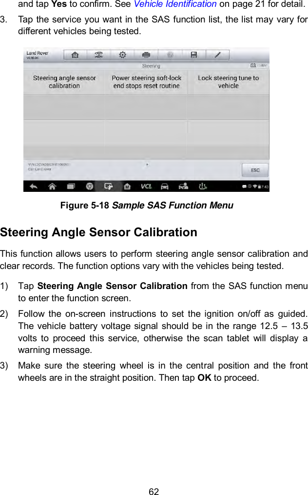  62 and tap Yes to confirm. See Vehicle Identification on page 21 for detail. 3.  Tap the service you want in the SAS function list, the list may vary for different vehicles being tested.    Figure 5-18 Sample SAS Function Menu Steering Angle Sensor Calibration This function allows users to perform steering angle sensor calibration and clear records. The function options vary with the vehicles being tested.   1)  Tap Steering Angle Sensor Calibration from the SAS function menu to enter the function screen.   2)  Follow  the  on-screen  instructions  to  set  the  ignition  on/off  as  guided. The  vehicle  battery  voltage  signal  should be in the range 12.5  &ndash;  13.5 volts  to  proceed  this  service,  otherwise  the  scan  tablet  will  display  a warning message. 3)  Make  sure  the  steering  wheel  is  in  the  central  position  and  the  front wheels are in the straight position. Then tap OK to proceed. 
