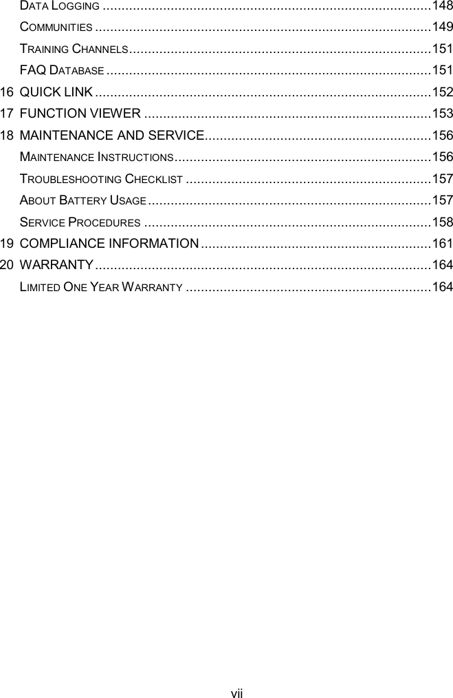  vii DATA LOGGING ....................................................................................... 148 COMMUNITIES ......................................................................................... 149 TRAINING CHANNELS ................................................................................ 151 FAQ DATABASE ...................................................................................... 151 16 QUICK LINK ......................................................................................... 152 17 FUNCTION VIEWER ............................................................................ 153 18 MAINTENANCE AND SERVICE ............................................................ 156 MAINTENANCE INSTRUCTIONS .................................................................... 156 TROUBLESHOOTING CHECKLIST ................................................................. 157 ABOUT BATTERY USAGE ........................................................................... 157 SERVICE PROCEDURES ............................................................................ 158 19 COMPLIANCE INFORMATION ............................................................. 161 20 WARRANTY ......................................................................................... 164 LIMITED ONE YEAR WARRANTY ................................................................. 164 