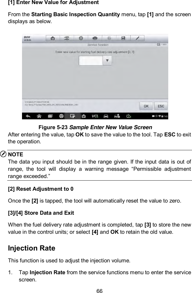 66 [1] Enter New Value for Adjustment From the Starting Basic Inspection Quantity menu, tap [1] and the screen displays as below.  Figure 5-23 Sample Enter New Value Screen After entering the value, tap OK to save the value to the tool. Tap ESC to exit the operation. NOTE The data you input should be in the range given. If the input data is out  of range,  the  tool  will  display  a  warning  message  &ldquo;Permissible  adjustment range exceeded.&rdquo; [2] Reset Adjustment to 0 Once the [2] is tapped, the tool will automatically reset the value to zero. [3]/[4] Store Data and Exit When the fuel delivery rate adjustment is completed, tap [3] to store the new value in the control units; or select [4] and OK to retain the old value. Injection Rate This function is used to adjust the injection volume. 1.  Tap Injection Rate from the service functions menu to enter the service screen. 