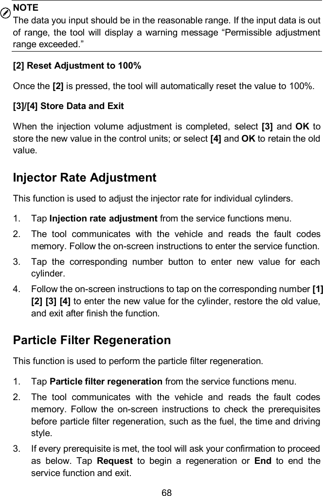  68 NOTE The data you input should be in the reasonable range. If the input data is out of  range, the  tool  will display  a  warning  message &ldquo;Permissible  adjustment range exceeded.&rdquo; [2] Reset Adjustment to 100% Once the [2] is pressed, the tool will automatically reset the value to 100%. [3]/[4] Store Data and Exit When  the  injection  volume  adjustment  is  completed,  select [3]  and  OK  to store the new value in the control units; or select [4] and OK to retain the old value. Injector Rate Adjustment This function is used to adjust the injector rate for individual cylinders. 1.  Tap Injection rate adjustment from the service functions menu. 2.  The  tool  communicates  with  the  vehicle  and  reads  the  fault  codes memory. Follow the on-screen instructions to enter the service function.   3.  Tap  the  corresponding  number  button  to  enter  new  value  for  each cylinder. 4.  Follow the on-screen instructions to tap on the corresponding number [1] [2] [3] [4] to enter the new value for the cylinder, restore the old value, and exit after finish the function.   Particle Filter Regeneration This function is used to perform the particle filter regeneration. 1.  Tap Particle filter regeneration from the service functions menu. 2.  The  tool  communicates  with  the  vehicle  and  reads  the  fault  codes memory.  Follow  the  on-screen  instructions  to  check  the  prerequisites before particle filter regeneration, such as the fuel, the time and driving style.   3.  If every prerequisite is met, the tool will ask your confirmation to proceed as  below.  Tap  Request  to  begin  a  regeneration  or  End  to  end  the service function and exit. 