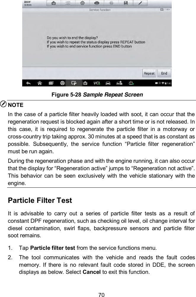  70  Figure 5-28 Sample Repeat Screen NOTE In the case of a particle filter heavily loaded with soot, it can occur that the regeneration request is blocked again after a short time or is not released. In this  case,  it  is  required  to  regenerate  the  particle  filter  in  a  motorway  or cross-country trip taking approx. 30 minutes at a speed that is as constant as possible.  Subsequently,  the  service  function  &ldquo;Particle  filter  regeneration&rdquo; must be run again.   During the regeneration phase and with the engine running, it can also occur that the display for &ldquo;Regeneration active&rdquo; jumps to &ldquo;Regeneration not active&rdquo;. This  behavior  can  be seen  exclusively  with  the  vehicle  stationary  with the engine.   Particle Filter Test It  is  advisable  to  carry  out  a  series  of  particle  filter  tests  as  a  result  of constant DPF regeneration, such as checking oil level, oil change interval for diesel  contamination,  swirl  flaps,  backpressure  sensors  and  particle  filter soot remains. 1.  Tap Particle filter test from the service functions menu.   2.  The  tool  communicates  with  the  vehicle  and  reads  the  fault  codes memory.  If  there  is  no  relevant fault  code  stored  in  DDE,  the  screen displays as below. Select Cancel to exit this function. 