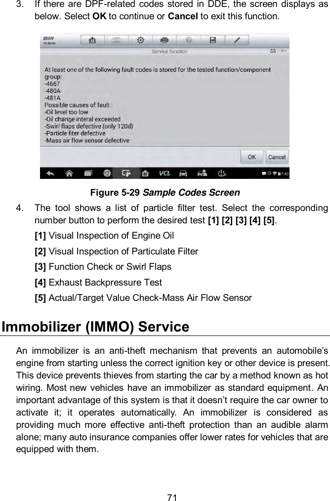  71 3.  If there are DPF-related  codes  stored  in DDE, the screen displays as below. Select OK to continue or Cancel to exit this function.  Figure 5-29 Sample Codes Screen 4.  The  tool  shows  a  list  of  particle  filter  test.  Select  the  corresponding number button to perform the desired test [1] [2] [3] [4] [5]. [1] Visual Inspection of Engine Oil [2] Visual Inspection of Particulate Filter [3] Function Check or Swirl Flaps [4] Exhaust Backpressure Test [5] Actual/Target Value Check-Mass Air Flow Sensor Immobilizer (IMMO) Service      An  immobilizer  is  an  anti-theft  mechanism  that  prevents  an  automobile&rsquo;s engine from starting unless the correct ignition key or other device is present. This device prevents thieves from starting the car by a method known as hot wiring. Most new  vehicles have  an immobilizer  as standard equipment.  An important advantage of this system is that it doesn&rsquo;t require the car owner to activate  it;  it  operates  automatically.  An  immobilizer  is  considered  as providing  much  more  effective  anti-theft  protection  than  an  audible  alarm alone; many auto insurance companies offer lower rates for vehicles that are equipped with them.   