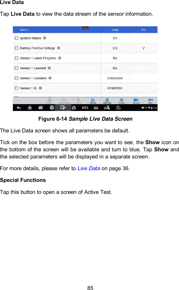  85 Live Data Tap Live Data to view the data stream of the sensor information.  Figure 6-14 Sample Live Data Screen The Live Data screen shows all parameters be default. Tick on the box before the parameters you want to see, the Show icon on the bottom of the screen will be available and turn to blue.  Tap Show and the selected parameters will be displayed in a separate screen. For more details, please refer to Live Data on page 36.   Special Functions Tap this button to open a screen of Active Test. 
