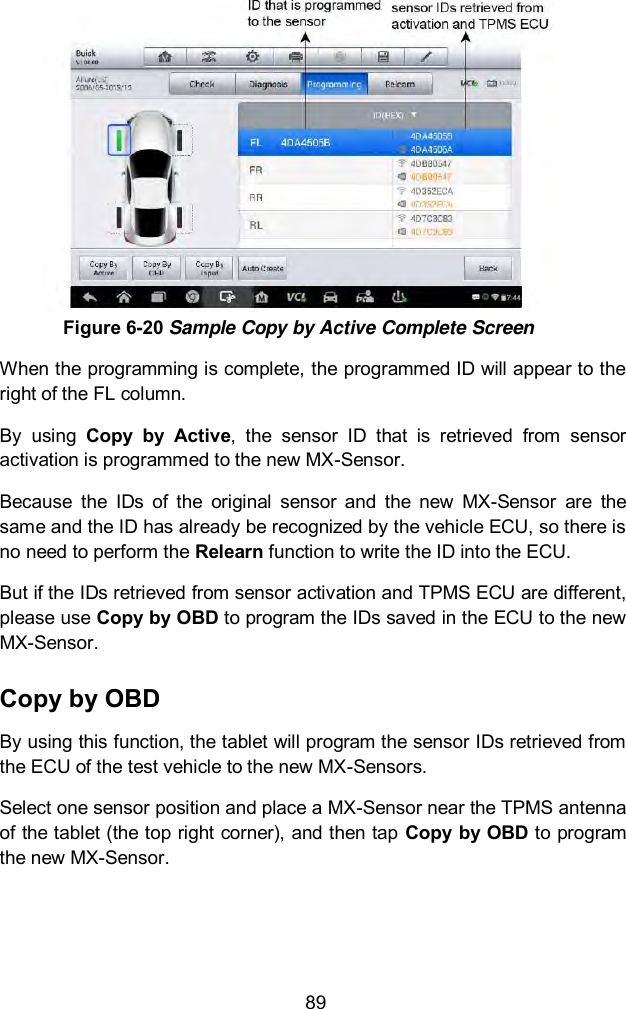  89  Figure 6-20 Sample Copy by Active Complete Screen When the programming is complete, the programmed ID will appear to the right of the FL column.   By  using  Copy  by  Active,  the  sensor  ID  that  is  retrieved  from  sensor activation is programmed to the new MX-Sensor.   Because  the  IDs  of  the  original  sensor  and  the  new  MX-Sensor  are  the same and the ID has already be recognized by the vehicle ECU, so there is no need to perform the Relearn function to write the ID into the ECU.   But if the IDs retrieved from sensor activation and TPMS ECU are different, please use Copy by OBD to program the IDs saved in the ECU to the new MX-Sensor.   Copy by OBD By using this function, the tablet will program the sensor IDs retrieved from the ECU of the test vehicle to the new MX-Sensors.   Select one sensor position and place a MX-Sensor near the TPMS antenna of the tablet (the top right corner), and then tap Copy by OBD to program the new MX-Sensor. 