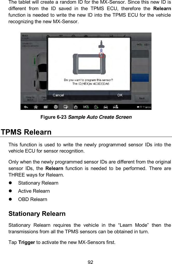  92 The tablet will create a random ID for the MX-Sensor. Since this new ID is different  from  the  ID  saved  in  the  TPMS  ECU,  therefore  the  Relearn function is needed to write the new ID into the TPMS ECU for the vehicle recognizing the new MX-Sensor.  Figure 6-23 Sample Auto Create Screen TPMS Relearn This  function  is  used  to  write  the  newly  programmed  sensor  IDs  into the vehicle ECU for sensor recognition. Only when the newly programmed sensor IDs are different from the original sensor  IDs,  the  Relearn  function  is  needed  to  be  performed.  There  are THREE ways for Relearn.   Stationary Relearn   Active Relearn   OBD Relearn Stationary Relearn Stationary  Relearn  requires  the  vehicle  in  the  &ldquo;Learn  Mode&rdquo;  then  the transmissions from all the TPMS sensors can be obtained in turn.     Tap Trigger to activate the new MX-Sensors first. 