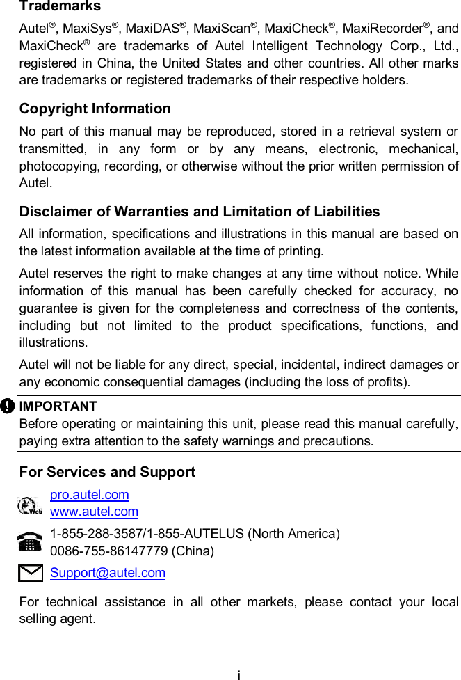  i  Trademarks Autel&reg;, MaxiSys&reg;, MaxiDAS&reg;, MaxiScan&reg;, MaxiCheck&reg;, MaxiRecorder&reg;, and MaxiCheck&reg;  are  trademarks  of  Autel  Intelligent  Technology  Corp.,  Ltd., registered in China, the United  States and other countries. All other marks are trademarks or registered trademarks of their respective holders. Copyright Information No part of this manual may be reproduced,  stored in a retrieval  system or transmitted,  in  any  form  or  by  any  means,  electronic,  mechanical, photocopying, recording, or otherwise without the prior written permission of Autel. Disclaimer of Warranties and Limitation of Liabilities All information, specifications and illustrations in this manual  are based on the latest information available at the time of printing. Autel reserves the right to make changes at any time  without notice. While information  of  this  manual  has  been  carefully  checked  for  accuracy,  no guarantee  is  given  for  the  completeness  and  correctness  of  the  contents, including  but  not  limited  to  the  product  specifications,  functions,  and illustrations. Autel will not be liable for any direct, special, incidental, indirect damages or any economic consequential damages (including the loss of profits). IMPORTANT Before operating or maintaining this unit, please read this manual carefully, paying extra attention to the safety warnings and precautions. For Services and Support pro.autel.com www.autel.com 1-855-288-3587/1-855-AUTELUS (North America) 0086-755-86147779 (China) Support@autel.com For  technical  assistance  in  all  other  markets,  please  contact  your  local selling agent.