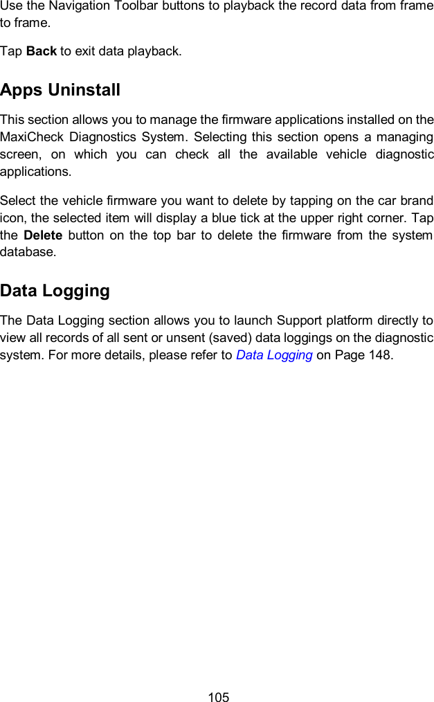  105 Use the Navigation Toolbar buttons to playback the record data from frame to frame. Tap Back to exit data playback. Apps Uninstall This section allows you to manage the firmware applications installed on the MaxiCheck  Diagnostics  System.  Selecting this  section  opens  a managing screen,  on  which  you  can  check  all  the  available  vehicle  diagnostic applications. Select the vehicle firmware you want to delete by tapping on the car brand icon, the selected item will display a blue tick at the upper right corner. Tap the  Delete  button  on  the  top  bar  to  delete  the  firmware  from  the  system database. Data Logging The Data Logging section allows you to launch Support platform directly to view all records of all sent or unsent (saved) data loggings on the diagnostic system. For more details, please refer to Data Logging on Page 148.    