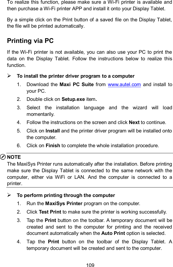  109 To realize  this function, please make  sure  a Wi-Fi printer is  available  and then purchase a Wi-Fi printer APP and install it onto your Display Tablet.   By a simple click on the Print button of a saved  file on the Display Tablet, the file will be printed automatically.   Printing via PC If the Wi-Fi  printer is not available, you can also use your PC  to print the data  on  the  Display  Tablet.  Follow  the  instructions  below  to  realize  this function.  To install the printer driver program to a computer 1.  Download  the  Maxi  PC  Suite  from  www.autel.com  and install  to your PC. 2.  Double click on Setup.exe item. 3.  Select  the  installation  language and  the  wizard  will  load momentarily. 4.  Follow the instructions on the screen and click Next to continue.   5.  Click on Install and the printer driver program will be installed onto the computer. 6.  Click on Finish to complete the whole installation procedure. NOTE The MaxiSys Printer runs automatically after the installation. Before printing make sure  the Display  Tablet  is  connected  to the  same network  with the computer,  either  via  WiFi  or  LAN.  And  the  computer  is  connected  to  a printer.  To perform printing through the computer 1.  Run the MaxiSys Printer program on the computer. 2.  Click Test Print to make sure the printer is working successfully. 3.  Tap the Print button on the toolbar. A temporary document will be created  and  sent  to  the  computer  for  printing  and  the  received document automatically when the Auto Print option is selected. 4.  Tap  the  Print  button  on  the  toolbar  of  the  Display  Tablet.  A temporary document will be created and sent to the computer.   