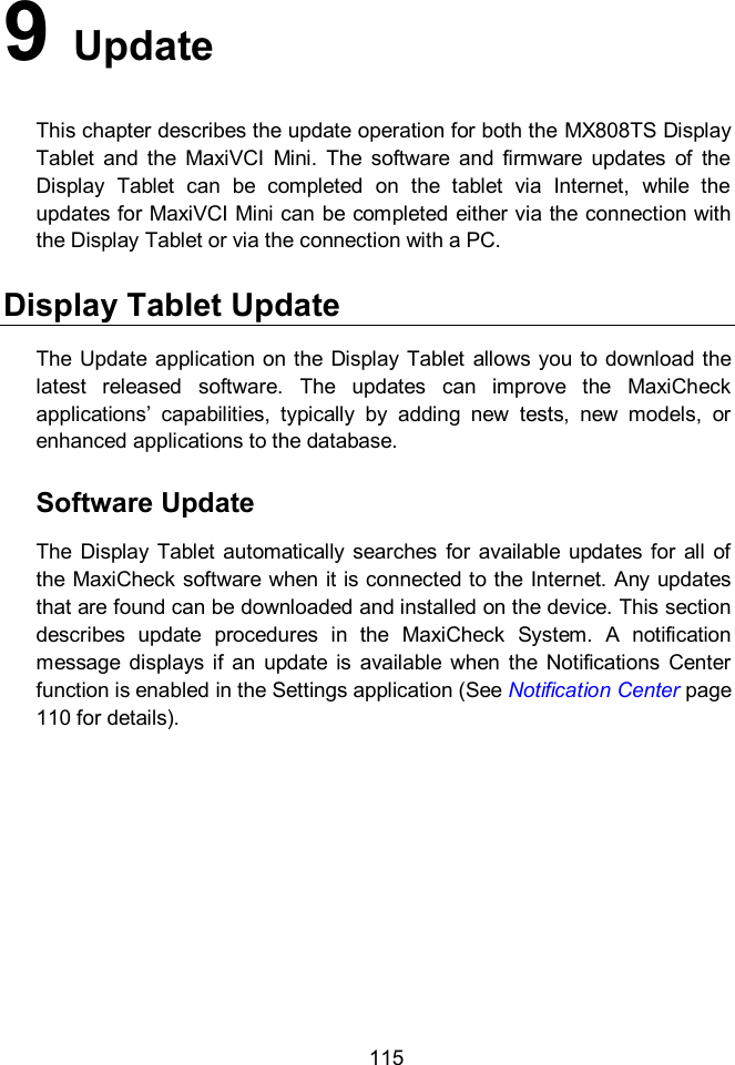  115 9   Update This chapter describes the update operation for both the MX808TS Display Tablet  and  the  MaxiVCI  Mini.  The  software  and  firmware  updates  of  the Display  Tablet  can  be  completed  on  the  tablet  via  Internet,  while  the updates for MaxiVCI Mini can be completed either via the connection with the Display Tablet or via the connection with a PC. Display Tablet Update The  Update  application on the  Display Tablet  allows you to  download the latest  released  software.  The  updates  can  improve  the  MaxiCheck applications&rsquo;  capabilities,  typically  by  adding  new  tests,  new  models,  or enhanced applications to the database.     Software Update The  Display  Tablet automatically  searches  for  available  updates for  all  of the MaxiCheck software when it is connected to the Internet. Any updates that are found can be downloaded and installed on the device. This section describes  update  procedures  in  the  MaxiCheck  System.  A  notification message  displays  if  an  update  is  available  when  the  Notifications  Center function is enabled in the Settings application (See Notification Center page 110 for details). 