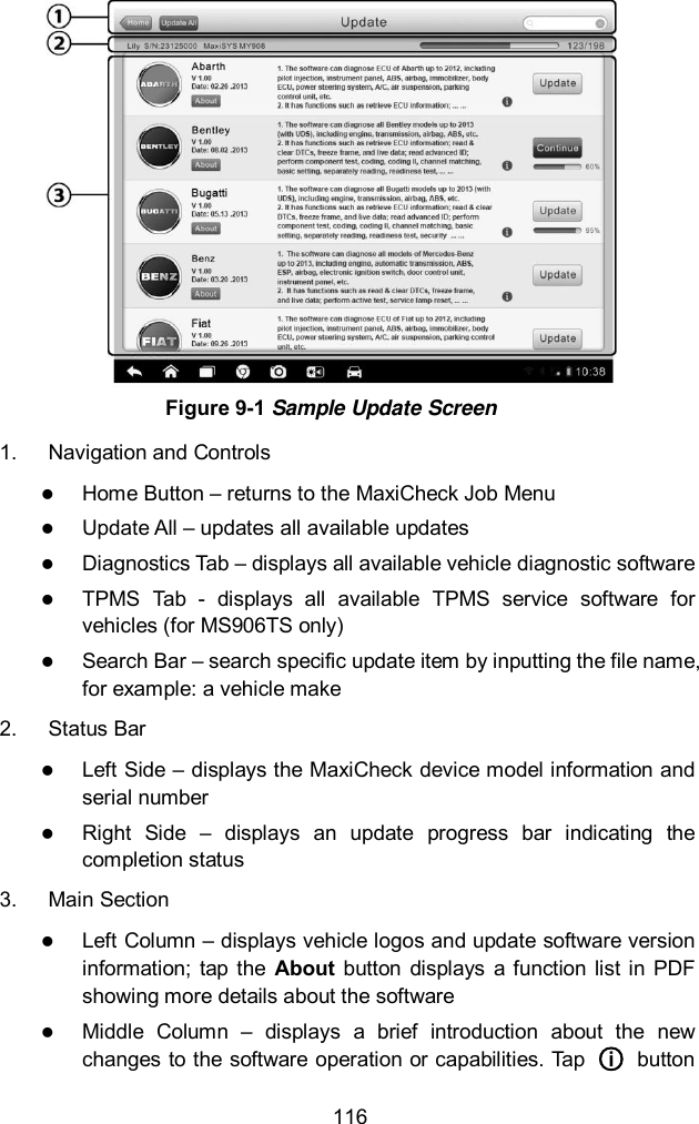  116  Figure 9-1 Sample Update Screen 1.  Navigation and Controls  Home Button &ndash; returns to the MaxiCheck Job Menu  Update All &ndash; updates all available updates  Diagnostics Tab &ndash; displays all available vehicle diagnostic software  TPMS  Tab  -  displays  all  available  TPMS  service  software  for vehicles (for MS906TS only)  Search Bar &ndash; search specific update item by inputting the file name, for example: a vehicle make 2.  Status Bar  Left Side &ndash; displays the MaxiCheck device model information and serial number  Right  Side  &ndash;  displays  an  update  progress  bar  indicating  the completion status 3.  Main Section  Left Column &ndash; displays vehicle logos and update software version information;  tap  the  About  button  displays  a  function  list in  PDF showing more details about the software  Middle  Column  &ndash;  displays  a  brief  introduction  about  the  new changes to the software operation or capabilities. Tap  ○i   button 