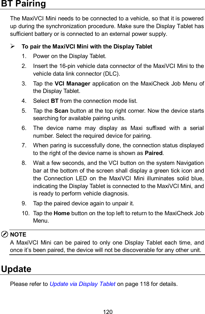  120 BT Pairing The MaxiVCI Mini needs to be connected to a vehicle, so that it is powered up during the synchronization procedure. Make sure the Display Tablet has sufficient battery or is connected to an external power supply.  To pair the MaxiVCI Mini with the Display Tablet 1.  Power on the Display Tablet. 2.  Insert the 16-pin vehicle data connector of the MaxiVCI Mini to the vehicle data link connector (DLC). 3.  Tap the VCI Manager application on the MaxiCheck Job Menu of the Display Tablet. 4.  Select BT from the connection mode list. 5.  Tap the Scan button at the top right corner. Now the device starts searching for available pairing units. 6.  The  device  name  may  display  as  Maxi  suffixed  with  a  serial number. Select the required device for pairing. 7.  When paring is successfully done, the connection status displayed to the right of the device name is shown as Paired. 8.  Wait a few seconds, and the VCI button on the system Navigation bar at the bottom of the screen shall display a green tick icon and the  Connection  LED  on  the  MaxiVCI  Mini  illuminates  solid blue, indicating the Display Tablet is connected to the MaxiVCI Mini, and is ready to perform vehicle diagnosis. 9.  Tap the paired device again to unpair it. 10.  Tap the Home button on the top left to return to the MaxiCheck Job Menu. NOTE A  MaxiVCI  Mini  can  be  paired to  only  one  Display  Tablet  each time,  and once it&rsquo;s been paired, the device will not be discoverable for any other unit.   Update Please refer to Update via Display Tablet on page 118 for details. 