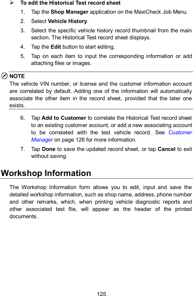  125  To edit the Historical Test record sheet 1.  Tap the Shop Manager application on the MaxiCheck Job Menu. 2.  Select Vehicle History. 3.  Select the specific vehicle history record thumbnail from the main section. The Historical Test record sheet displays. 4.  Tap the Edit button to start editing. 5.  Tap  on  each  item  to  input  the  corresponding  information  or  add attaching files or images. NOTE The vehicle VIN number, or license and the customer information account are correlated  by  default.  Adding  one  of  the  information  will  automatically associate  the  other  item  in  the  record  sheet,  provided  that  the  later  one exists. 6.  Tap Add to Customer to correlate the Historical Test record sheet to an existing customer account, or add a new associating account to  be  correlated  with  the  test  vehicle  record.  See  Customer Manager on page 126 for more information. 7.  Tap Done to save the updated record sheet, or tap Cancel to exit without saving. Workshop Information The  Workshop  Information  form  allows  you  to  edit,  input  and  save  the detailed workshop information, such as shop name, address, phone number and  other  remarks,  which,  when  printing  vehicle  diagnostic  reports  and other  associated  test  file,  will  appear  as  the  header  of  the  printed documents. 