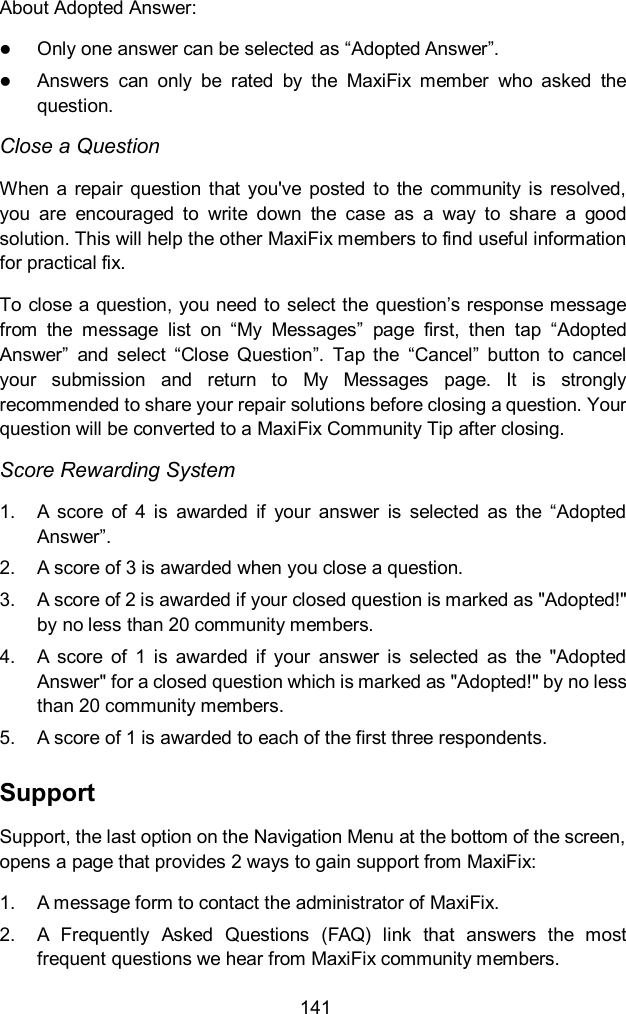 141 About Adopted Answer:  Only one answer can be selected as &ldquo;Adopted Answer&rdquo;.  Answers  can  only  be  rated  by  the  MaxiFix  member  who  asked  the question. Close a Question When  a repair  question that  you've  posted  to  the  community is  resolved, you  are  encouraged  to  write  down  the  case  as  a  way  to  share  a  good solution. This will help the other MaxiFix members to find useful information for practical fix.   To close a question, you need to select the question&rsquo;s response message from  the  message  list  on  &ldquo;My  Messages&rdquo;  page  first,  then  tap  &ldquo;Adopted Answer&rdquo;  and  select  &ldquo;Close  Question&rdquo;.  Tap  the  &ldquo;Cancel&rdquo;  button  to  cancel your  submission  and  return  to  My  Messages  page.  It  is  strongly recommended to share your repair solutions before closing a question. Your question will be converted to a MaxiFix Community Tip after closing. Score Rewarding System 1.  A  score  of  4  is  awarded  if  your  answer  is  selected  as  the  &ldquo;Adopted Answer&rdquo;. 2.  A score of 3 is awarded when you close a question. 3.  A score of 2 is awarded if your closed question is marked as "Adopted!" by no less than 20 community members. 4.  A  score  of  1  is  awarded  if  your  answer  is  selected  as  the  "Adopted Answer" for a closed question which is marked as "Adopted!" by no less than 20 community members. 5.  A score of 1 is awarded to each of the first three respondents. Support Support, the last option on the Navigation Menu at the bottom of the screen, opens a page that provides 2 ways to gain support from MaxiFix: 1.  A message form to contact the administrator of MaxiFix. 2.  A  Frequently  Asked  Questions  (FAQ)  link  that  answers  the  most frequent questions we hear from MaxiFix community members. 