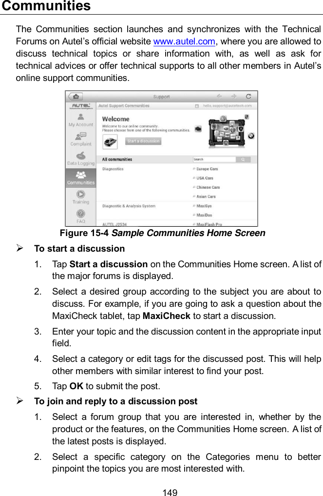  149 Communities The  Communities  section  launches  and  synchronizes  with  the  Technical Forums on Autel&rsquo;s official website www.autel.com, where you are allowed to discuss  technical  topics  or  share  information  with,  as  well  as  ask  for technical advices or offer technical supports to all other members in Autel&rsquo;s online support communities.  To start a discussion 1.  Tap Start a discussion on the Communities Home screen. A list of the major forums is displayed. 2.  Select a  desired group  according to the subject  you  are about  to discuss. For example, if you are going to ask a question about the MaxiCheck tablet, tap MaxiCheck to start a discussion. 3.  Enter your topic and the discussion content in the appropriate input field. 4.  Select a category or edit tags for the discussed post. This will help other members with similar interest to find your post. 5.  Tap OK to submit the post.  To join and reply to a discussion post 1.  Select  a  forum  group  that  you  are  interested  in,  whether  by  the product or the features, on the Communities Home screen. A list of the latest posts is displayed. 2.  Select  a  specific  category  on  the  Categories  menu  to  better pinpoint the topics you are most interested with. Figure 15-4 Sample Communities Home Screen 