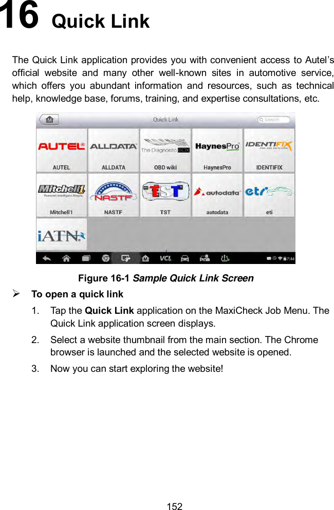  152 16   Quick Link The Quick Link application provides you with convenient access to Autel&rsquo;s official  website  and  many  other  well-known  sites  in  automotive  service, which  offers  you  abundant  information  and  resources,  such  as  technical help, knowledge base, forums, training, and expertise consultations, etc.  Figure 16-1 Sample Quick Link Screen  To open a quick link 1.  Tap the Quick Link application on the MaxiCheck Job Menu. The Quick Link application screen displays. 2.  Select a website thumbnail from the main section. The Chrome browser is launched and the selected website is opened. 3.  Now you can start exploring the website!  