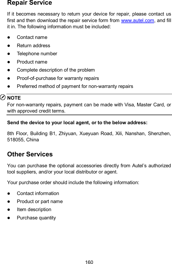  160 Repair Service If it  becomes  necessary to return your device for repair, please  contact us first and then download the repair service form from www.autel.com, and fill it in. The following information must be included:  Contact name  Return address  Telephone number  Product name  Complete description of the problem  Proof-of-purchase for warranty repairs  Preferred method of payment for non-warranty repairs NOTE For non-warranty repairs, payment can be made with Visa, Master Card, or with approved credit terms. Send the device to your local agent, or to the below address: 8th  Floor,  Building  B1, Zhiyuan,  Xueyuan  Road,  Xili,  Nanshan,  Shenzhen, 518055, China Other Services You can purchase the optional  accessories directly from Autel&rsquo;s authorized tool suppliers, and/or your local distributor or agent. Your purchase order should include the following information:  Contact information  Product or part name  Item description  Purchase quantity    