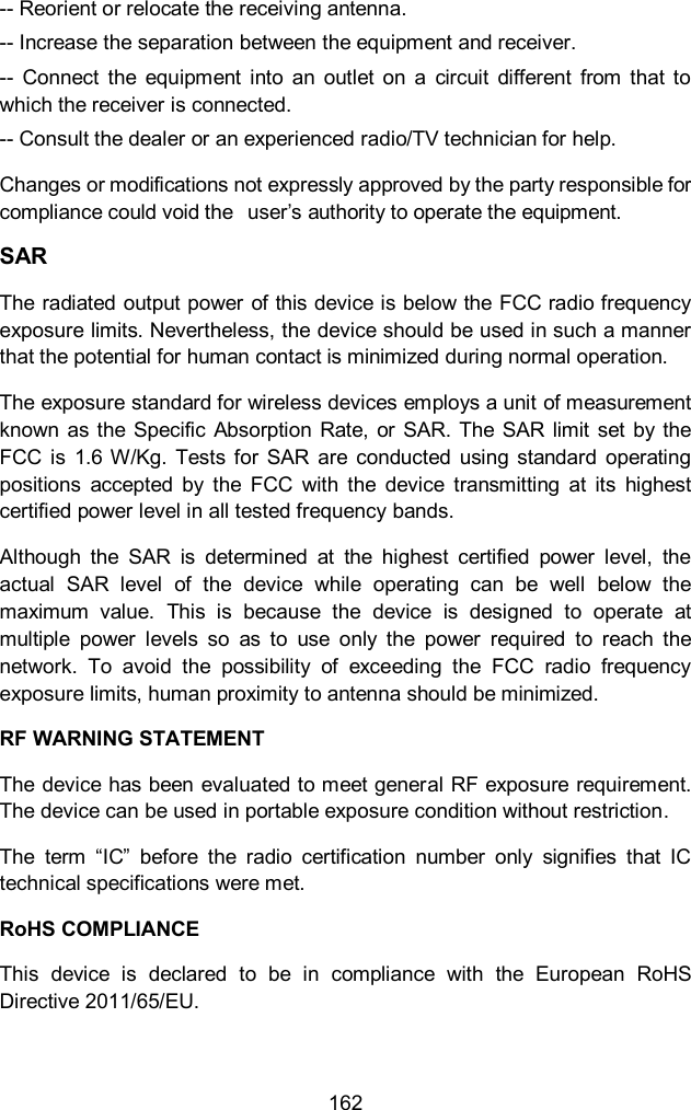  162 -- Reorient or relocate the receiving antenna. -- Increase the separation between the equipment and receiver. --  Connect  the  equipment  into  an  outlet  on  a  circuit  different  from  that  to which the receiver is connected. -- Consult the dealer or an experienced radio/TV technician for help. Changes or modifications not expressly approved by the party responsible for compliance could void the  user&rsquo;s authority to operate the equipment. SAR The radiated output power of this device is below the FCC radio frequency exposure limits. Nevertheless, the device should be used in such a manner that the potential for human contact is minimized during normal operation.   The exposure standard for wireless devices employs a unit of measurement known as the  Specific Absorption Rate,  or SAR. The SAR limit  set  by the FCC  is  1.6 W/Kg.  Tests for  SAR  are  conducted  using standard  operating positions  accepted  by  the  FCC  with  the  device  transmitting  at  its  highest certified power level in all tested frequency bands.   Although  the  SAR  is  determined  at  the  highest  certified  power  level,  the actual  SAR  level  of  the  device  while  operating  can  be  well  below  the maximum  value.  This  is  because  the  device  is  designed  to  operate  at multiple  power  levels  so  as  to  use  only  the  power  required  to  reach  the network.  To  avoid  the  possibility  of  exceeding  the  FCC  radio  frequency exposure limits, human proximity to antenna should be minimized. RF WARNING STATEMENT The device has been evaluated to meet general RF exposure requirement. The device can be used in portable exposure condition without restriction. The  term  &ldquo;IC&rdquo;  before  the  radio  certification  number  only  signifies  that  IC technical specifications were met. RoHS COMPLIANCE This  device  is  declared  to  be  in  compliance  with  the  European  RoHS Directive 2011/65/EU.  