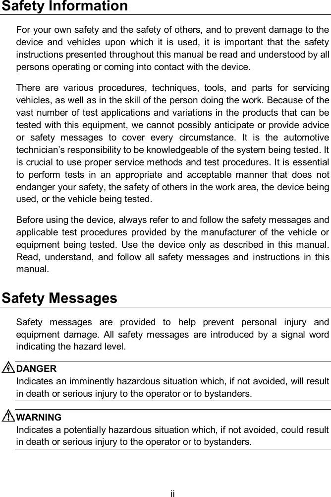  ii Safety Information For your own safety and the safety of others, and to prevent damage to the device  and  vehicles  upon  which  it  is  used,  it  is  important  that  the  safety instructions presented throughout this manual be read and understood by all persons operating or coming into contact with the device. There  are  various  procedures,  techniques,  tools,  and  parts  for  servicing vehicles, as well as in the skill of the person doing the work. Because of the vast number of test applications and variations in the products that can be tested with this  equipment, we cannot possibly anticipate or provide advice or  safety  messages  to  cover  every  circumstance.  It  is  the  automotive technician&rsquo;s responsibility to be knowledgeable of the system being tested. It is crucial to use proper service methods and test procedures. It is essential to  perform  tests  in  an  appropriate  and  acceptable  manner  that  does  not endanger your safety, the safety of others in the work area, the device being used, or the vehicle being tested. Before using the device, always refer to and follow the safety messages and applicable  test procedures  provided  by the  manufacturer  of  the  vehicle  or equipment  being tested.  Use  the  device  only  as  described  in this  manual. Read,  understand,  and  follow  all  safety  messages and  instructions  in  this manual. Safety Messages Safety  messages  are  provided  to  help  prevent  personal  injury  and equipment  damage.  All  safety  messages  are  introduced  by  a  signal  word indicating the hazard level. DANGER Indicates an imminently hazardous situation which, if not avoided, will result in death or serious injury to the operator or to bystanders. WARNING Indicates a potentially hazardous situation which, if not avoided, could result in death or serious injury to the operator or to bystanders. 