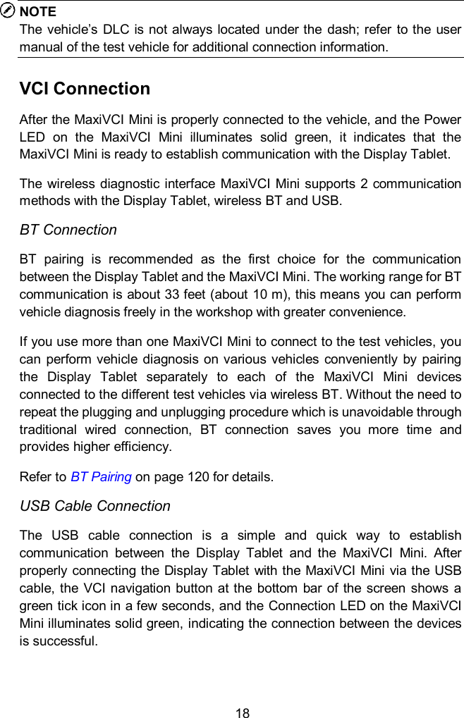  18 NOTE The  vehicle&rsquo;s  DLC  is not always  located under the  dash; refer to the user manual of the test vehicle for additional connection information. VCI Connection After the MaxiVCI Mini is properly connected to the vehicle, and the Power LED  on  the  MaxiVCI  Mini  illuminates  solid  green,  it  indicates  that  the MaxiVCI Mini is ready to establish communication with the Display Tablet. The  wireless diagnostic interface MaxiVCI  Mini  supports  2 communication methods with the Display Tablet, wireless BT and USB. BT Connection BT  pairing  is  recommended  as  the  first  choice  for  the  communication between the Display Tablet and the MaxiVCI Mini. The working range for BT communication is about 33 feet (about 10 m), this means you can perform vehicle diagnosis freely in the workshop with greater convenience. If you use more than one MaxiVCI Mini to connect to the test vehicles, you can perform vehicle  diagnosis on various vehicles  conveniently  by  pairing the  Display  Tablet  separately  to  each  of  the  MaxiVCI  Mini  devices connected to the different test vehicles via wireless BT. Without the need to repeat the plugging and unplugging procedure which is unavoidable through traditional  wired  connection,  BT  connection  saves  you  more  time  and provides higher efficiency. Refer to BT Pairing on page 120 for details. USB Cable Connection The  USB  cable  connection  is  a  simple  and  quick  way  to  establish communication  between  the  Display  Tablet  and  the  MaxiVCI  Mini.  After properly connecting the Display Tablet  with the MaxiVCI Mini via the USB cable, the VCI navigation button at the bottom bar  of the  screen  shows a green tick icon in a few seconds, and the Connection LED on the MaxiVCI Mini illuminates solid green, indicating the connection between the devices is successful.    