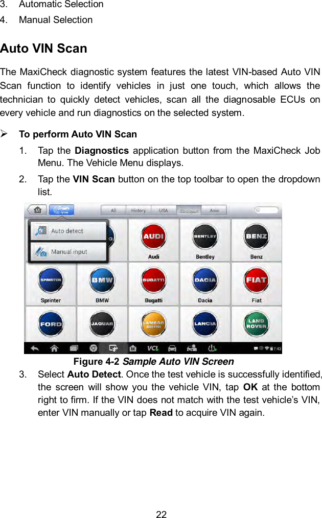  22 3.  Automatic Selection 4.  Manual Selection Auto VIN Scan The MaxiCheck  diagnostic system features the latest VIN-based Auto VIN Scan  function  to  identify  vehicles  in  just  one  touch,  which  allows  the technician  to  quickly  detect  vehicles,  scan  all  the  diagnosable  ECUs  on every vehicle and run diagnostics on the selected system.    To perform Auto VIN Scan 1.  Tap the  Diagnostics  application  button from  the  MaxiCheck  Job Menu. The Vehicle Menu displays. 2.  Tap the VIN Scan button on the top toolbar to open the dropdown list. 3.  Select Auto Detect. Once the test vehicle is successfully identified, the  screen  will  show  you  the vehicle  VIN,  tap  OK  at  the  bottom right to firm. If the VIN does not match with the test vehicle&rsquo;s VIN, enter VIN manually or tap Read to acquire VIN again. Figure 4-2 Sample Auto VIN Screen 